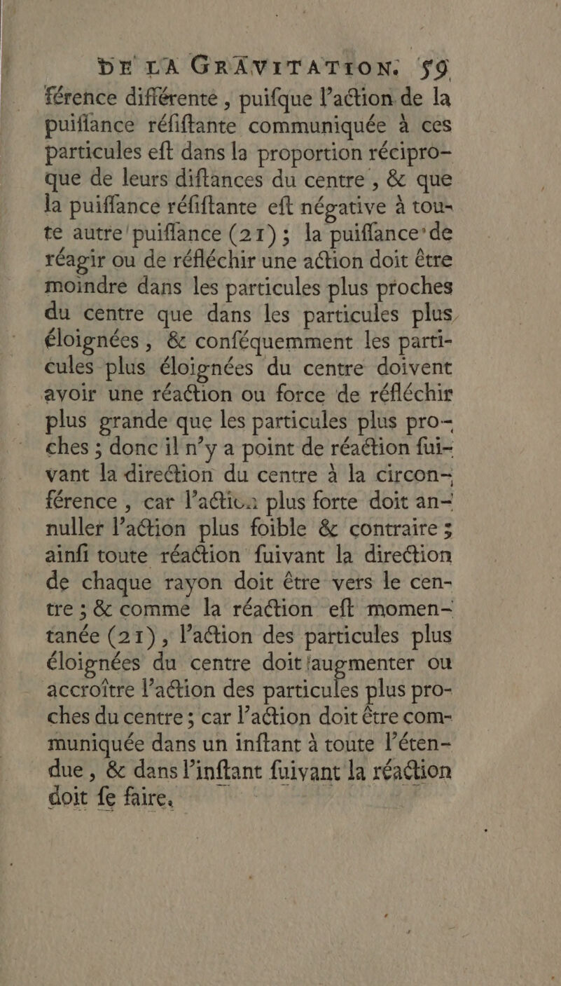 férence différente , puifque l’action de la puiflance réfiffante communiquée à ces particules eft dans la proportion récipro- que de leurs diftances du centre , &amp; que la puiffance réfiftante eft négative à tou- te autre/puiflance (21); la puiffance’ de réagir ou de réfléchir une action doit être moindre dans les particules plus proches du centre que dans les particules plus éloignées ; &amp; conféquemment les parti- cules plus éloignées du centre doivent avoir une réaction ou force de réfléchir plus grande que les particules plus pro- ches ; donc il n’y a point de réaction fui- vant la diretion du centre à la circon- férence , car l’aétiva plus forte doit an- nuller l’action plus foible &amp; contraire ; ainfi toute réaction fuivant la direction de chaque rayon doit être vers le cen- tre ; &amp; comme la réaction eft momen- tanée (21), lation des particules plus éloignées du centre doit'augmenter ou accroître l’action des tte plus pro- ches du centre ; car l’action doit être com- muniquée dans un inftant à toute l’éten- due , &amp; dans linftant fuivant la réaétion doit fe faire.