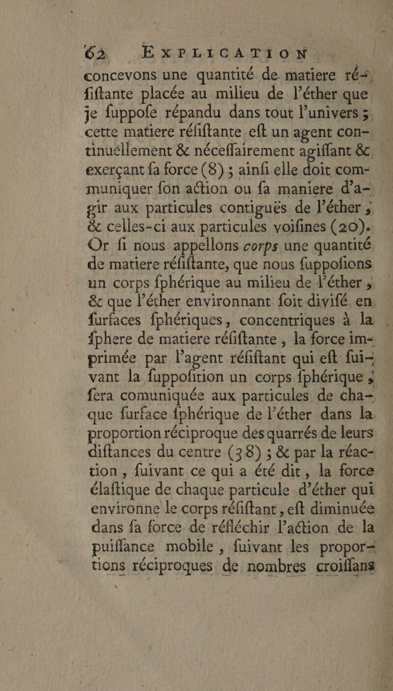 concevons une quantité de matiere ré, fiftante placée au milieu de l’éther que je fuppofe répandu dans tout l’univers > cette matiere réfiftante eft un agent con-. tinuéllement &amp; néceffairement agiffant &amp;c, exerçant fa force (8) ; ainfi elle doit com- muniquer fon aétion ou fa maniere d'a= gir aux particules contiguës de l’éther ; &amp;c celles-ci aux particules voifines (20). Or fi nous appellons corps une quantité de matiere réfiftante, que nous fuppofions un corps fphérique au milieu de l’éther ;, &amp;c que l’éther environnant foit divifé en. furfaces fphériques, concentriques à la fphere de matiere réfiftante , la force im= primée par l’agent réfiftant qui eft fui- vant la fuppofition un corps fphérique ; fera comuniquée aux particules de cha- que furface fphérique de l’éther dans la. proportion réciproque des quarrés de leurs diftances du centre (38) ; &amp; par la réac- tion , fuivant ce qui a été dit, la force élaftique de chaque particule d’éther qui environne le corps réfiftant , eft diminuée dans fa force de réfléchir lPaétion de la puiflance mobile , fuivant les propor= tions réciproques de nombres croiffans \