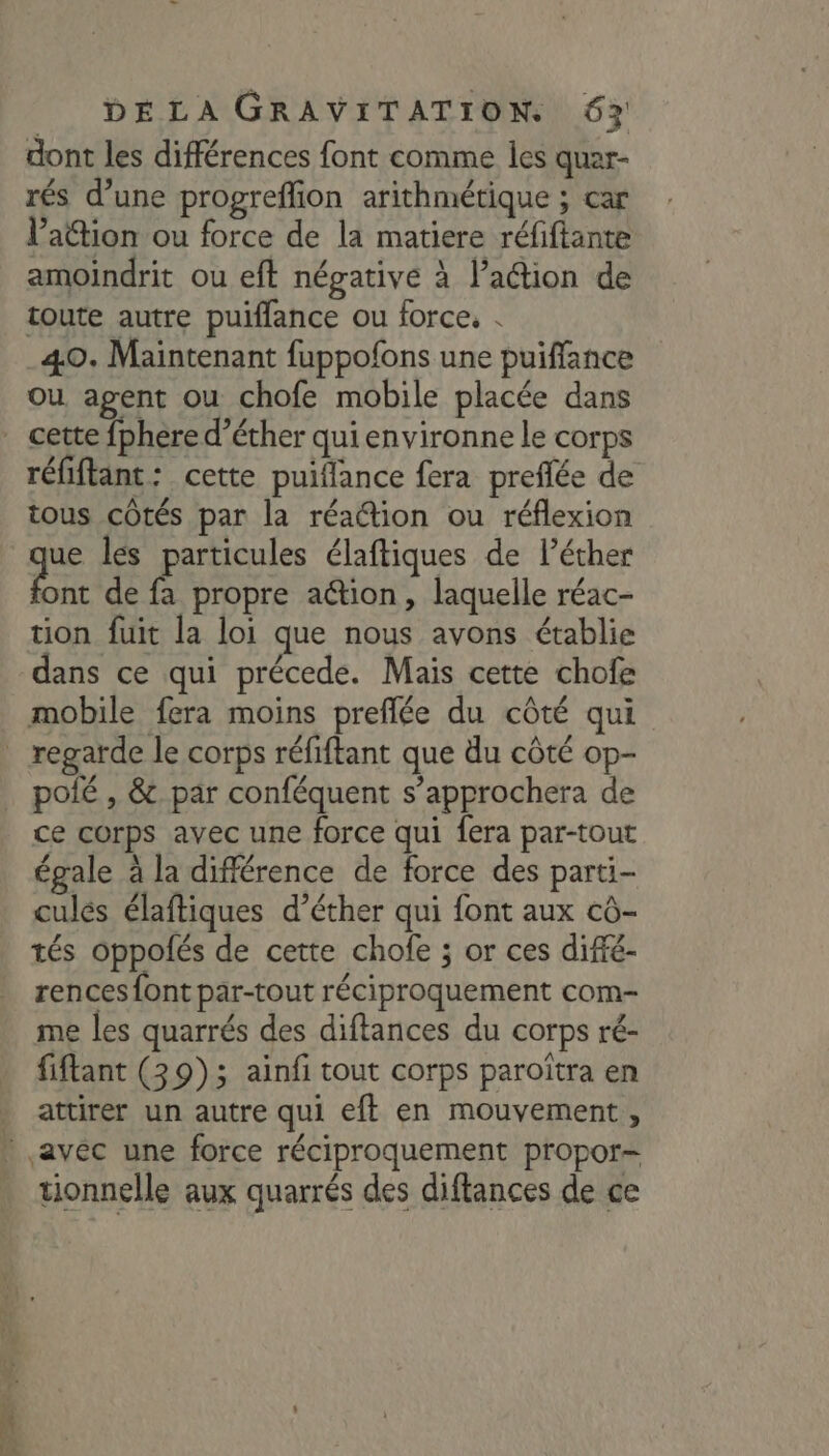 dont les différences font comme les quar- rés d’une progreffion arithmétique ; car l’action ou force de la matiere réfiftante amoindrit ou eft négative à l’aétion de toute autre puifflance ou force, . 40. Maintenant fuppofons une puiffance ou agent ou chofe mobile placée dans réfiflant: cette puiflance fera preflée de tous côtés par la réattion ou réflexion ue les particules élaftiques de lécher ont de fa propre aétion, laquelle réac- tion fuit la loi que nous avons établie dans ce qui précede. Mais cette chofe regarde le corps réfiftant que du côté op- polé , &amp; par conféquent s’approchera de ce corps avec une force qui fera par-tout égale à la différence de force des parti- culés élaftiques d’éther qui font aux cô- tés oppolés de cette chofe ; or ces diffé- rences font par-tout réciproquement com- me les quarrés des diftances du corps ré- fiftant (39); ainfi tout corps paroîtra en attirer un autre qui eft en mouvement , tionnelle aux quarrés des diftances de ce