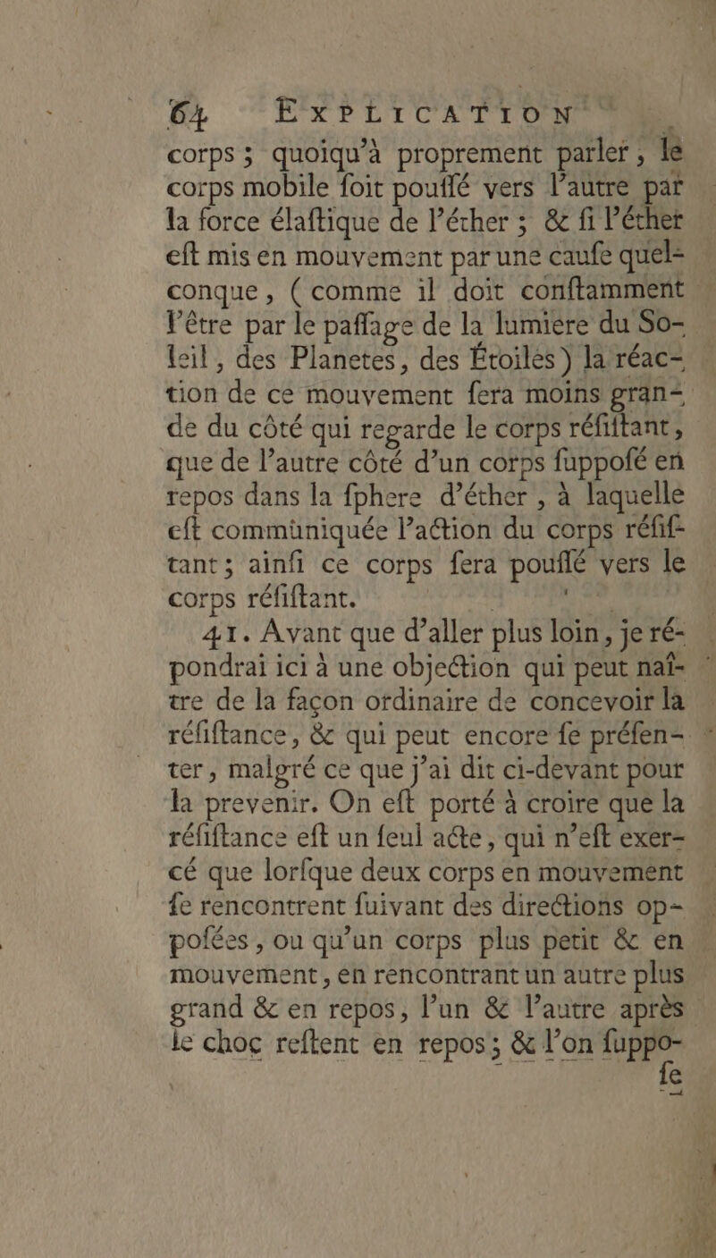 Br “EÉXPLICATEONR corps ; quoiqu'à proprement parler, le corps mobile foit pouflé vers l’autre par la force élaftique de lécher ; &amp; fi Péther eft mis en mouvement par une caufe quels conque , ( comme il doit conftamment. Vêtre par le paffage de la lumiere du So= lsil, des Planetes, des Étoiles ) la réac- tion de ce mouvement fera moins gran< de du côté qui regarde le corps réfiftant, que de l’autre côté d’un corps fuppofé en repos dans la fphere d’éther , à laquelle eft commüniquée l’action du corps réfif- tant; ainfi ce corps fera pouñflé vers le corps réfiftant. | er 41. Avant que d’aller plus loin, je ré- pondraïi ici à une objection qui peut naf- tre de la façon ordinaire de concevoir la réfiftance, &amp; qui peut encore fe préfen- ter, malgré ce que j’ai dit ci-devant pour la prevenir. On eft porté à croire que la réfiftance eft un feul acte, qui n’eft exer- cé que lorfque deux corps en mouvement fe rencontrent fuivant des directions op- pofées , ou qu’un corps plus petit &amp; en mouvement, eh rencontrant un autre plus grand &amp; en repos, l’un &amp; l’autre après le choc reftent en repos; &amp; l’on du à e T À 1e