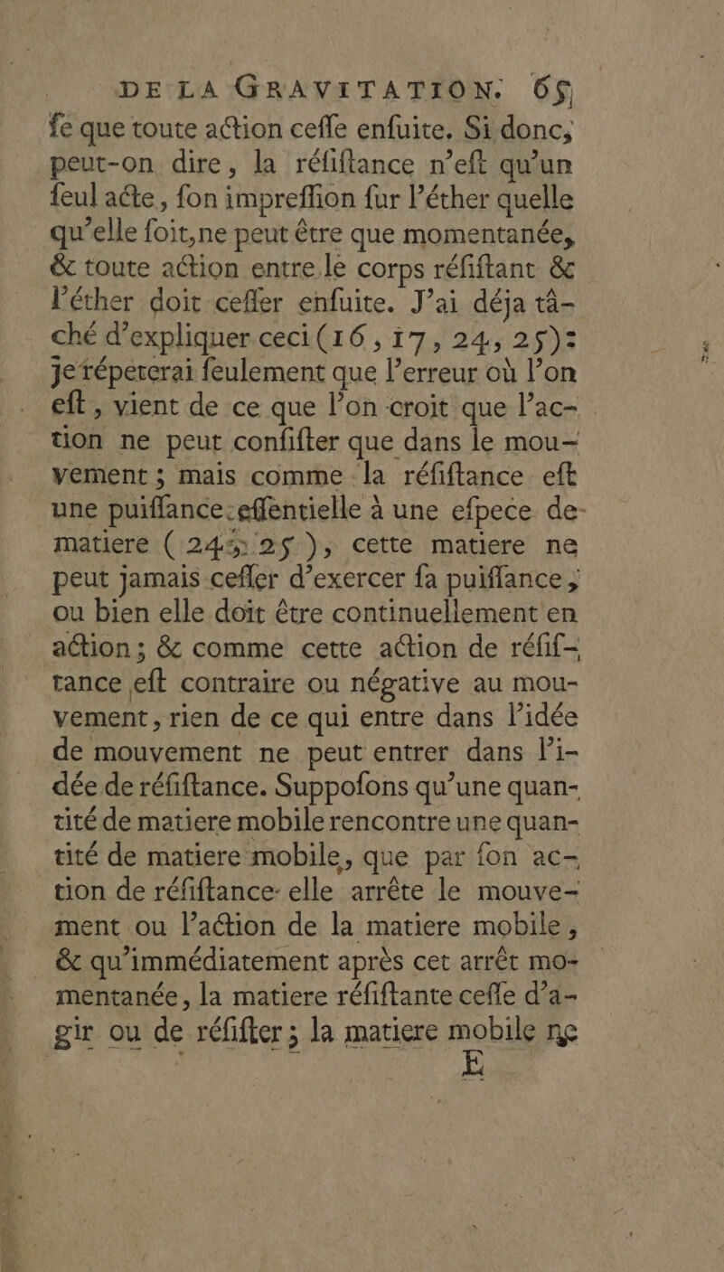 fe que toute action cefle enfuite, Si donc, peut-on dire, la réfiflance n’eft qu'un {eul ae, fon impreffion fur l’éther quelle qu’elle foit,ne peut être que momentanée, &amp; toute action entre.le corps réfiftant &amp; l’éther doit ceffer enfuite. J’ai déja tà- ché d'expliquer ceci(16, i7, 24, 25): je tépercerai feulement que l’erreur où l’on eft, vient de ce que l’on croit que l’ac- tion ne peut confifter que dans le mou- verment ; mais comme la réfiftance eft une puiflance-effentielle à une efpece de- matiere ( 24% 2$ ), cette matiere ne peut jamais cefler d’exercer fa puiflance ; ou bien elle doit être continuellement en action ; &amp; comme cette action de réfif- tance eft contraire ou négative au mou- vement, rien de ce qui entre dans l’idée de mouvement ne peut entrer dans Pi- dée de réfiftance. Suppofons qu’une quan- tité de matiere mobile rencontre une quan- tité de matiere mobile, que par fon ac- tion de réfiftance- elle arrête le mouve- ment ou l’action de la matiere mobile, &amp; qu'immédiatement après cet arrêt mo- mentanée , la matiere réfiftante cefle d’a- Er FRS Re