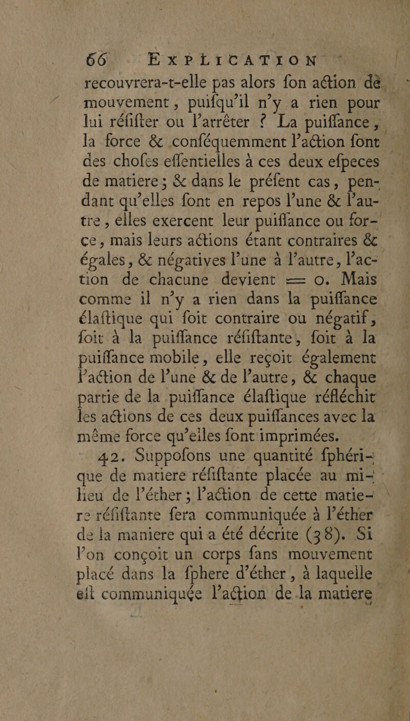 recouvrera-t-elle pas alors fon ation dé. mouvement, puifqu'il n’y a rien pour lui réfifter ou l'arrêter ? La puiffance, la force &amp; conféquemment l’a@ion font des chofes effentielles à ces deux efpeces de matiere ; &amp; dans le préfent cas, pen- dant qu’elles font en repos l’une &amp; l’au- tre , elles exercent leur puiflance ou for- ce, mais leurs actions étant contraires &amp;c égales , &amp; négatives l’une à l’autre, l’ac- tion de chacune devient — o. Mais comme il n’y a rien dans la puiffance élaftique qui foit contraire ou népatif, foit à la puiffance réfiftante, foit à la puiffance mobile, elle reçoit également Paction de l’une &amp; de l’autre, &amp; chaque partie de la puiffance élaftique réfléchit les actions de ces deux puiffances avec la même force qu’eiles font imprimées. 42. Suppofons une quantité fphéri- que de matiere réfiftante placée au mi- heu de l’éther ; l’action de cette matie- re réfiftante fera communiquée à l’éther de la maniere qui a été décrite (38). Si Von conçoit un corps fans mouvement placé dans la fphere d’éther , à laquelle eit communiquée l’action de la matiere.
