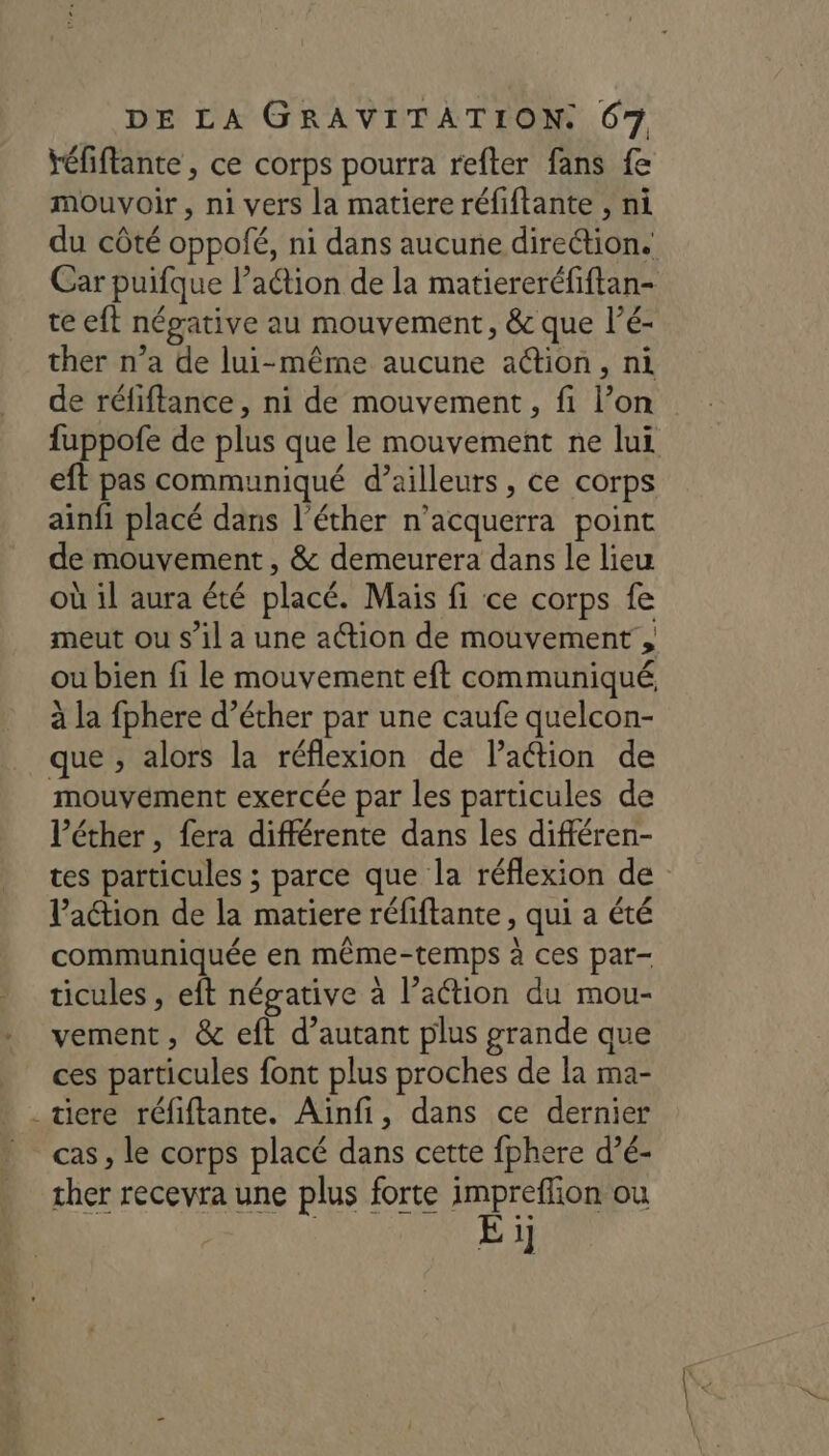Yéfiflante , ce corps pourra refter fans fe mouvoir, ni vers la matiere réfiftante , ni du côté oppolé, ni dans aucune direction. Car puifque l’action de la matiereréfiftan- te eft négative au mouvement, &amp; que l’é- ther n’a de lui-même aucune action, ni de réfiftance, ni de mouvement , fi l’on fuppofe de plus que le mouvement ne lui eft pas communiqué d’ailleurs, ce corps ainfi placé dans l’éther n’acquerra point de mouvement , &amp; demeurera dans le lieu où il aura été placé. Mais fi ce corps fe meut ou s’il a une ation de mouvement, ou bien fi le mouvement eft communiqué à la fphere d’éther par une caufe quelcon- que , alors la réflexion de laction de mouvement exercée par les particules de l’éther , fera différente dans les différen- tes particules ; parce que la réflexion de Paétion de la matiere réfiftante , qui a été communiquée en même-temps à ces par- ticules , eit négative à l’action du mou- vement, &amp; eft d’autant plus grande que | ces particules font plus proches de la ma- _tiere réfiftante. Ainfi, dans ce dernier cas, le corps placé dans cette fphere d’é- cher recevra une plus forte impreflion ou