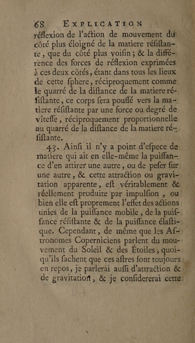 réflexion de l’action de mouvement di côté plus éloigné de la matiere réfiftan- NN + b. . 4 : te , que du côté plus voifin; &amp; la diffé, | rence des forces de réflexion exprimées, à ces deux côtés, étant dans tous les lieux, = dé cette fphere, réciproquement comme: le quarré de la diftance de la matiere ré-, fiflante, ce corps fera pouflé vers la ma ticre réfiftante par une force ou degré de vitefle , réciproquement proportionnelle au quarré de la diftance de la matiere ré fiftante, | | _ 43. Aünfi il n’y a point d’efpece de: matiere qui ait en elle-même la puiffan- ce d’en attirer une autre, ou de pefer fur: une autre, &amp;. cette attraction Ou gravi=) | tation apparente, eft véritablement &amp; réellement produite par impulfion , ou! … bien elle eft proprement l'effet des actions : unies de la puifflance mobile , de la puif-. fance réfiftante &amp; de la puiffance élafti=> que. Cependant, de même que les Af=: | tronomes Coperniciens parlent du mou-: vement du Soleil &amp; des Étoiles, quoi- qu'ils fachent que ces aftres font toujours... en repos, Je parlerai auffi d'attraction &amp;cn. de gravitation, &amp; je confidererai cette: