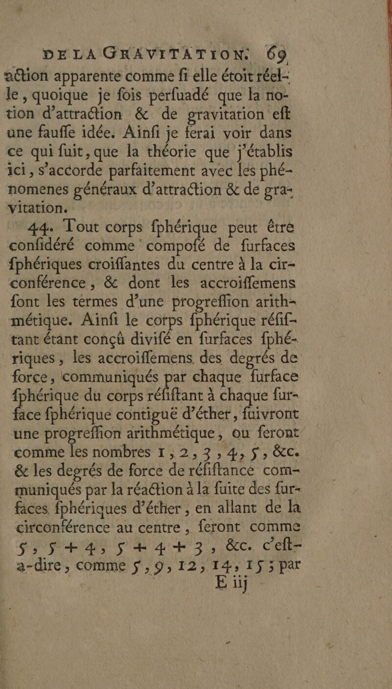 action apparente comme fi elle étoit réel- le , quoique je fois perfuadé que la no- tion d'attraction &amp; de gravitation eff une faufle idée. Aïnfi je ferai voir dans ce qui fuit, que la théorie que j’établis ici , s'accorde parfaitement avec [es phé- nomenes généraux d'attraction &amp; de gra= vitation. - 44. Tout corps fphérique peut être confidéré comme compofé de furfaces fphériques croiflantes du centre à la cir- conférence , &amp; dont les accroiffemens font les termes d’une progreffion arith- métique. Aïnfi le corps fphérique réfif- tant étant conçû divifé en furfaces fphé- _riques , les accroiffemens des degrés de force, communiqués par chaque furface {phérique du corps réfiftant à chaque fur- fee fphérique contiguë d’éther, ÉRAOE une Ex en arithmétique, ou feront comme les nombres 1, 2,3, 4, 5, &amp;c. &amp; les degrés de force de réfiftance com- muniqués par la réaétion à la fuite des fur- faces fphériques d’éther , en allant de la circonférence au centre , feront comme S,5+4, 5 +4+3, &amp;ec celt- a-dire, comme sf ,9, 12,14, 1$3par E üïj