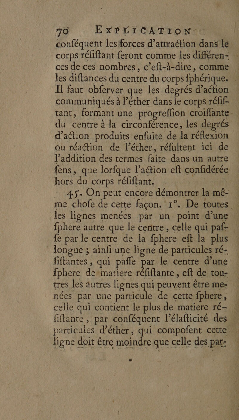 conféquent les forces d’attraction dans lé corps réfiftant feront comme les différen- ces de ces nombres, c’eft-à-dire, comme les diftances du centre du corps fphérique. . Il faut obferver que les degrés d’aétion communiqués à l’éther dans le corps réfif- tant, formant une propreffion croiffante. du centre à la circonférence, les degrés d'action produits enfuite de la réflexion ou réaétion de l’éther, réfultent ici de l'addition des termes faite dans un autre fens, que lorfque l’action eft confidérée hors du corps réfiftant. 45. On peut encore démontrer la mê- me chofe de cette façon. 1°. De toutes | les lignes menées par un point d’une fphere autre que le centre, celle qui paf- fe par le centre de la fphere eft la plus longue ; ainfi une ligne de particules ré- fiftantes , qui pafle par le centre d’une fphere dematiere réfiftante , eft de tou- . tres les autres lignes qui peuvent être me- nées par une particule de cette fphere, celle qui contient le plus de matiere ré- fiftante, par conféquent l’élafticité des particules d’éther, qui compofent cette ligne doit être moindre que celle des par: