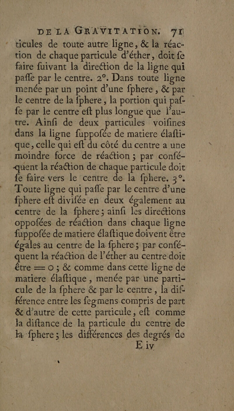 ticules de toute autre ligne, &amp; la réac- tion de chaque particule d’éther, doit fe faire fuivant la dire@ion de la ligne qui pañle par le centre. 2°. Dans toute ligne menée par un point d’une fphere , &amp; par le centre de la fphere, la portion qui paf- fe par le centre eft plus longue que lau- tre. Aïnfi de deux particules voifines dans là ligne fuppofée de matiere élafti- que, celle qui eft du côté du centre a une moindre force de réaction ; par confé- quent la réaétion de chaque particule doit {e faire vers le centre de la fphere. 3°. Toute ligne qui pafle par le centre d’une fphere eft divifée en deux également au centre de la fphere; ainfi les direétions oppofées de réaction dans chaque ligne fuppofée de matiere élaftique doivent être égales au centre de la fphere; par confé- quent la réa@ion de l’écher au centre doit être — O ; &amp; comme dans cette ligne de matiere élaftique , menée par une parti- cule de la fphere &amp; par le centre, la di£ férence entre les fegmens compris de part &amp;c d’autre de cette particule, eft comme la diftance de la particule du centre de he fphere ; les différences se degrés de , à iy