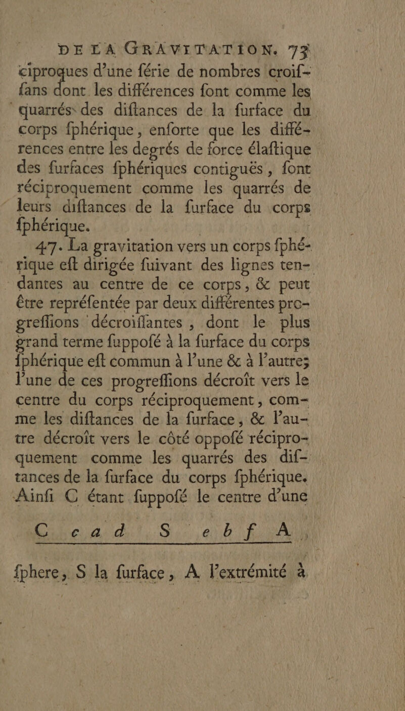 ciproques d’une férie de nombres croif- fans : les différences font comme les quarrés des diflances de la furface du corps fphérique , enforte que les diffé- rences entre les degrés de force élaftique des furfaces fphériques contiguës, font réciproquement comme les quarrés de ‘ leurs diftances de la furface du corps fphérique. | At 47. La gravitation vers un corps fphé- rique eft dirigée fuivant des lignes ten- dantes au centre de ce corps, & peut être repréfentée par deux différentes pro- greflions décroiflantes , dont le plus grand terme fuppofé à la furface du corps {phérique eft commun à l’une & à l’autre; lune de ces progreflions décroît vers le centre du corps réciproquement , com- me les diffances de la furface, & l’au- tre décroît vers le côté oppofé récipro- quement comme les quarrés des dif- tances de la furface du corps fphérique. Ainfi C étant fuppofé le centre d’une Lai dit..S MONT MN 2 A fphere, S la furface, A Pextrémité à