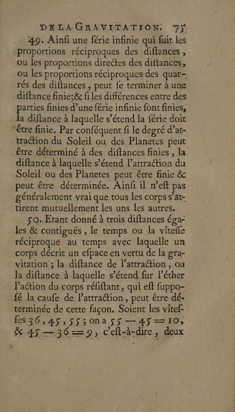 49. Aiïnfi une férie infinie qui fuit les proportions réciproques des diftances , ou les proportions directes des diftances, ou les proportions réciproques des quar- rés des diftances , peut fe terminer à une diftance finie;&amp; fi les différences entre des parties finies d’une férie infinie font finies, la diftance à laquelle s’étend la férie doit être finie. Par conféquent fi le degré d’at- traction du Soleil ou des Planetes peut diftance à laquelle s’étend lattra@tion du Soleil ou des Planetes peut être finie &amp; peut être déterminée. Aiïnfi il n’eft pas généralement vrai que tous les corps s’ät- tirent mutuellement les uns les autres. M ee 2 / - $ 9. Etant donné à trois diftances éga- les &amp; contiguës , le temps ou la viteñe réciproque au temps avec laquelle un corps décrit un efpace en vertu de la gra- vitation ; la diftance de l’attraction , ou a diftance à laquelle s’étend fur l’éther la dift à laquelle s’étend action du corps réfiftant, qui eft fuppo- l'action du corp q PP fé la caufe de l'attraction, peut être dé- terminée de cette façon. Soient les vitef- fes36,4$,$ss;sona ss —4$—10, 2 \ # &amp; 45 —36=9; c’eft-à-dire , deux «