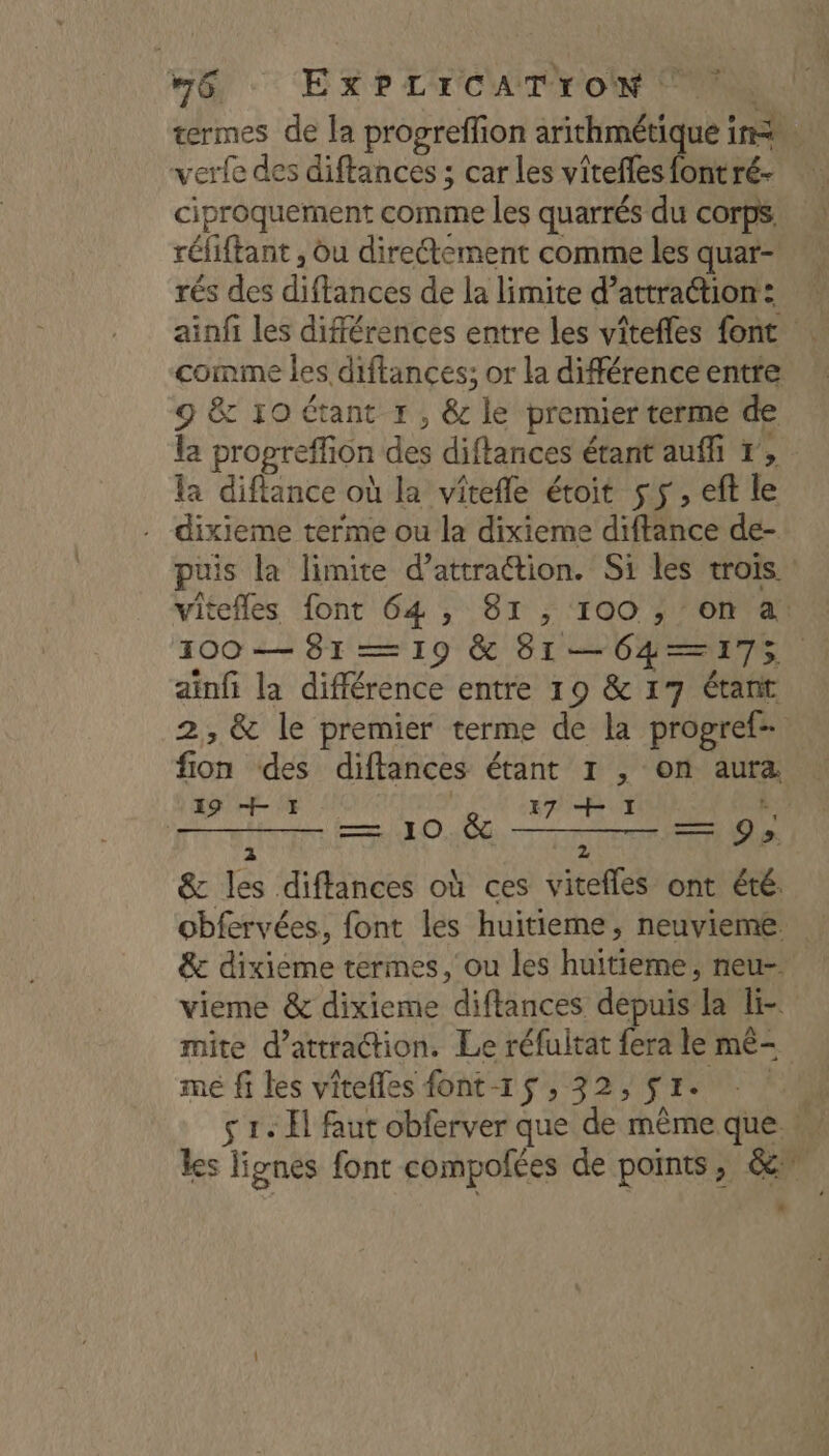 6: EXP L'TCAITION RS termes de la progreffion arithmétique in. verfe des diftances ; car les vîtefes font ré- ciproquement comme les quarrés du corps: réfiftant , du directement comme les quar- rés des diffances de la limite d’attraétion: ainfi les différences entre les vîtefles font comme les diftances; or la différence entre 9 &amp; 10 étant 1, &amp; le premier terme de la propreffion des diftances étant auffi r, la diftance où la vîtefle étoit 55, eft le dixieme terme ou la dixieme diftance de- puis la limite d’attraction. Si les trois. vitefles font 64 , 81 , 100 ; on a! 100 — 81 — 19 &amp; 81—064—175 ainfi la différence entre 19 &amp; 17 étant 2, &amp; le premier terme de la progref- fion des diftances étant 1 , on aura Pr OP PA à 9; 2 pA &amp; les diffances où ces vitefles ont été. obfervées, font les huitieme, neuvieme &amp; dixieme termes, ou les huitieme, neu- vieme &amp; dixieme diftances depuis la li- mite d'attraction. Le réfuitat Éra le mê- mé fi les vîtefles font-1$, 32, $r. : Al s 1. El faut obferver que de même que les lignes font compofées de points, 6e