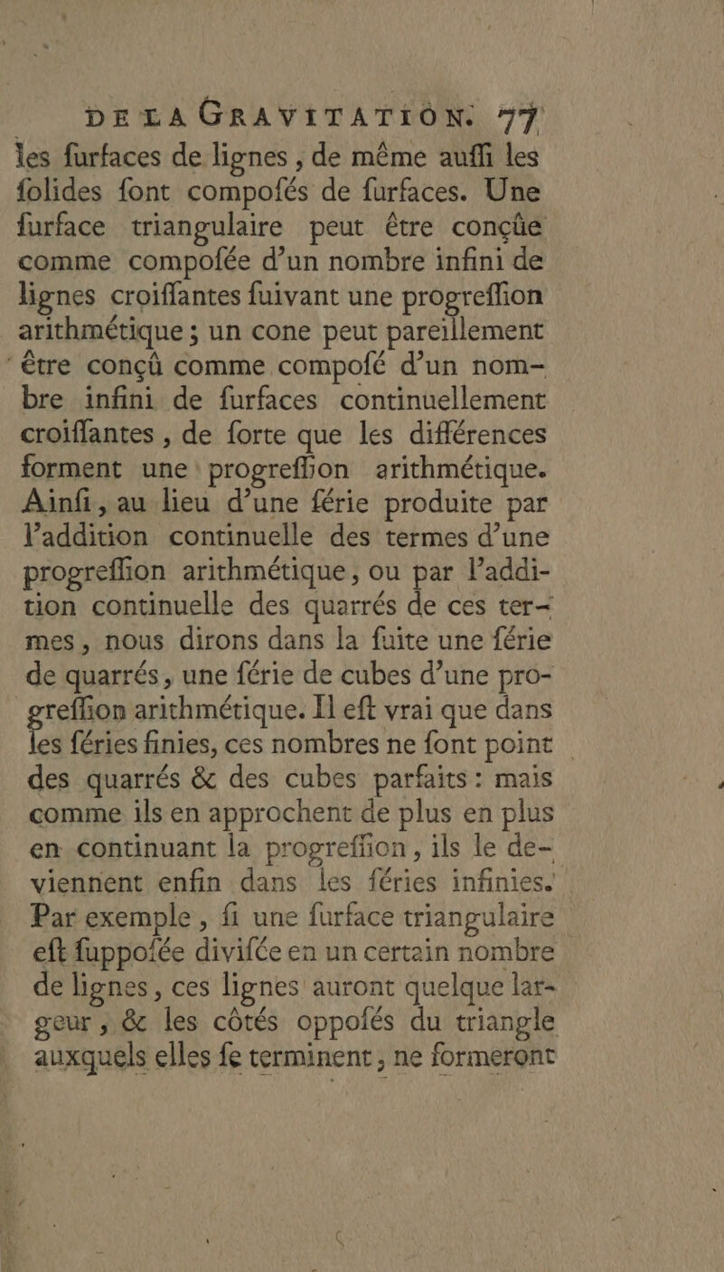 les furfaces de lignes , de même auffi les folides font compofés de furfaces. Une furface triangulaire peut être conçüe comme compofée d’un nombre infini de lignes croiffantes fuivant une propreflion arithmétique ; un cone peut pareïllement ‘être conçû comme compolé d’un nom- bre infini de furfaces continuellement croiffantes , de forte que les différences forment une progreffion arithmétique. Ainfi , au lieu d’une férie produite par l'addition continuelle des termes d’une progreflion arithmétique , ou par lPaddi- tion continuelle des quarrés de ces ter- mes, nous dirons dans la fuite une férie de quarrés, une férie de cubes d’une pro- _greflion arithmétique. El eft vrai que dans les féries finies, ces nombres ne font point des quarrés &amp; des cubes parfaits: mais comme ils en approchent de plus en plus en continuant la progreffion , ils le de- viennent enfin dans les féries infinies. Par exemple , fi une furface triangulaire eft fuppofée divifée en un certain nombre de lignes, ces lignes auront quelque lar- geur ; 8 les côtés oppolés du triangle auxquels elles fe terminent, ne formeront
