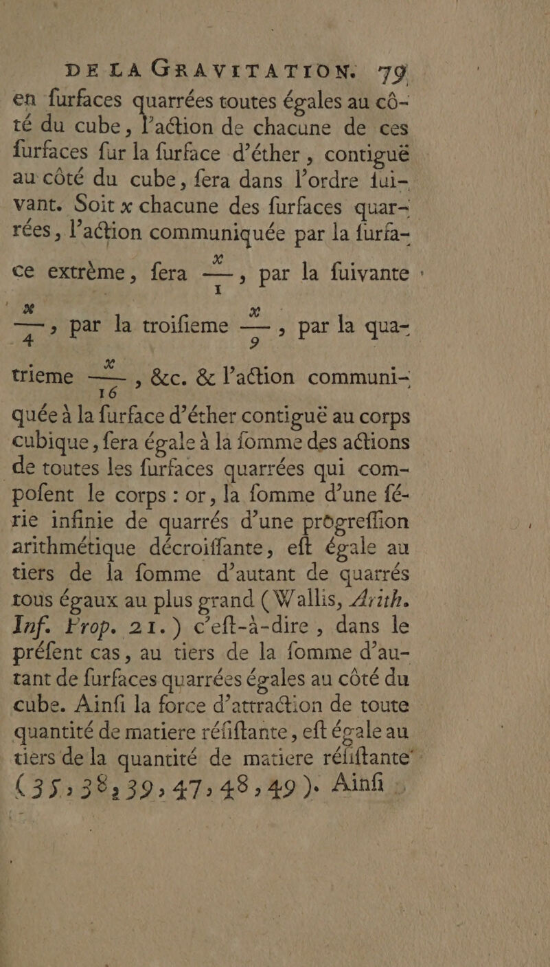 en furfaces ie toutes égales au cô- té du cube, l’aétion de chacune de ces furfaces fur la furface d’éther , contiguë vant. Soit x chacune des furfaces quar- / , : E STE rées, l’action communiquée par la furfa- X LL ce extrème, fera —, par la fuivante . I 6 &amp; £ x F En par la troifieme — , par la qua- | 9 | . L.4 À . trieme yat &amp;c. &amp; l’action communi- 1 quée à la furface d’éther contiguë au corps cubique, fera égale à la fomme des a@tions _de toutes les furfaces quarrées qui com- pofent le corps : or, la fomme d’une fé- rie infinie de quarrés d’une progreffion arithmétique décroiffante, eft égale au tiers de la fomme d’autant de quarrés tous égaux au plus grand (Wallis, Ash. Jaf. Prop. 21.) c’eft-à-dire , dans le préfent cas, au tiers de la fomme d’au- tant de furfaces quarrées égales au côté du cube. Ainfi la force d’attraétion de toute quantité de matiere réfiftante, eft épale au (35:38:39; 47:48,49) Ainl » E