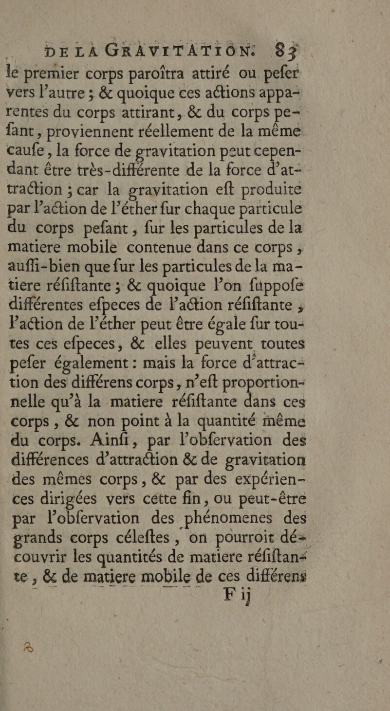 le premier corps paroîtra attiré ou pefer vers l’autre ; &amp; quoique ces actions appa- rentes du corps attirant, &amp; du corps pe- fant , proviennent réellement de la même caufe , la force de gravitation peut cepen- dant être très-différente de la force d’at- traction ; car la gravitation eft produite par l’action de l’éther fur chaque particule du corps pefant , fur les particules de la matiere mobile contenue dans ce corps ; auffi-bien que fur les particules de la ma- tiere réfiftante ; &amp; quoique l’on fuppofe différentes efpeces de l’action réfiftante ; Paction de l’éther peut être égale fur tou- tes ces efpeces, &amp; elles peuvent toutes pefer également : mais la force d’attrac- tion des différens corps, n’eft proportion nelle qu’à la matiere réfiftante dans ces corps , &amp; non point à la quantité même du corps. Aïnfi, par l’obfervation des différences d’attraction &amp; de gravitation des mêmes corps, &amp; par des expérien- ces dirigées vers cétte fin, ou peut-être par lobfervation des phénomenes des grands corps céleftes , on pourroit dé+ couvrir les quantités de matiere réfiftan< te , &amp; de matiere mobile de Cd dE 1]