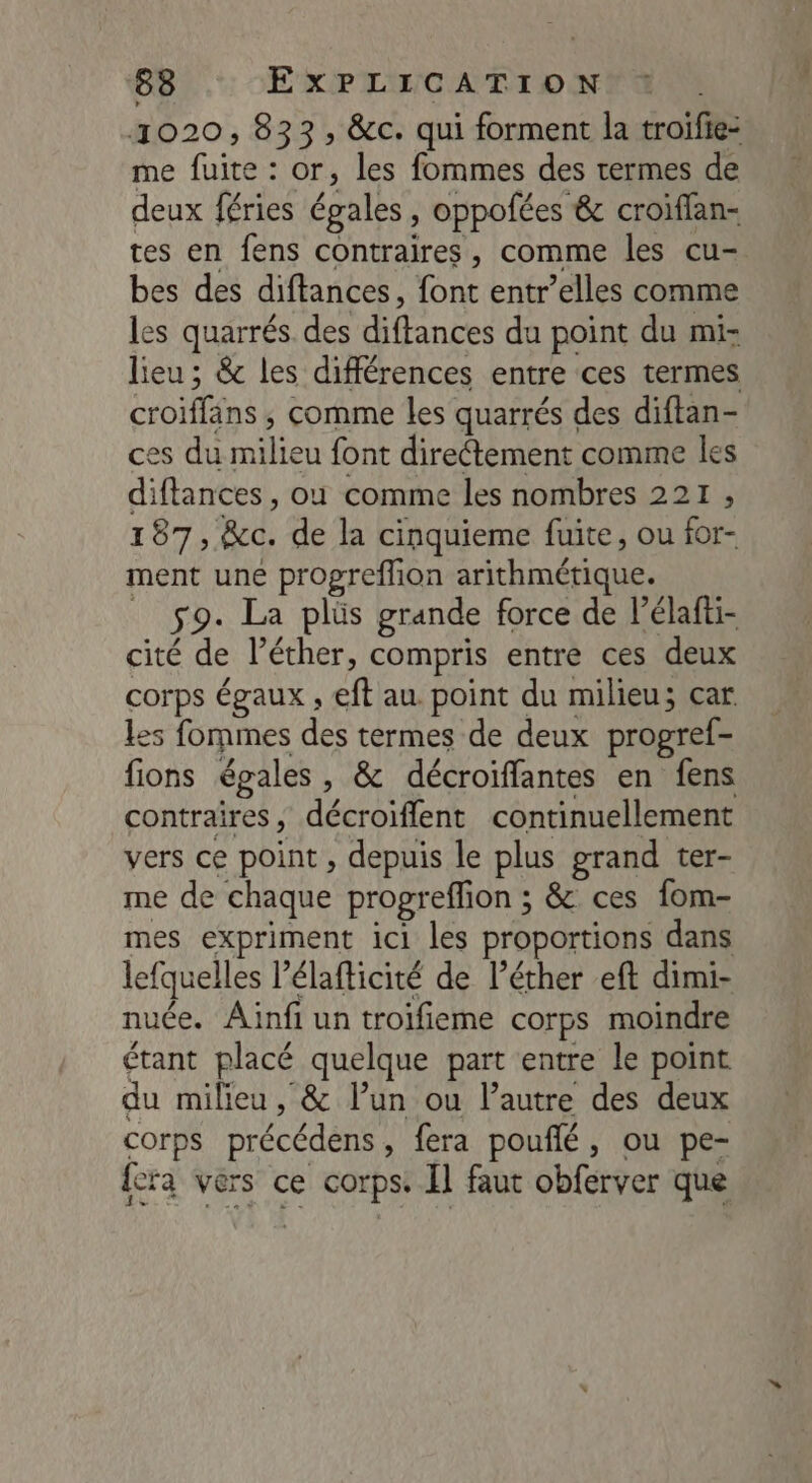 1020, 833, &c. qui forment la troifie- me fuite : or, les fommes des termes de deux féries égales , oppofées & croiffan- tes en fens contraires, comme les cu- bes des diftances, font entr’elles comme les quarrés. des diftances du point du mi- lieu ; & les différences entre ces termes croiffans , comme Les quarrés des diftan- ces du milieu font direétement comme les diftances, où comme les nombres 221, 187, &c. de la cinquieme fuite, ou for- ment une progreflion arithmétique. _ sg. La plüs grande force de l’élafti- cité de l’éther, compris entre ces deux corps égaux , eft au point du milieu; car les fommes des termes de deux progref- fions égales, & décroiffantes en fens contraires, décroiflent continuellement vers ce point , depuis le plus grand ter- me de chaque progreffion ; & ces fom- mes expriment ici les proportions dans lefquelles l’élafticité de l’éther eft dimi- nuée. Ainfi un troifieme corps moindre étant placé quelque part entre le point du milieu, & l’un ou l’autre des deux corps précédens, fera pouflé, ou pe- {era vers ce corps. Il faut obferver que