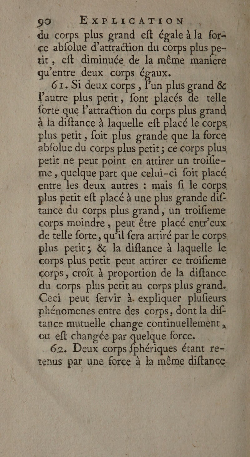 du corps plus grand eft égale à la for= ce abfolue d'attraction du corps plus pe- tit, eft diminuée de la même maniere qu'entre deux corps égaux. 61. Si deux corps , l’un plus grand &amp; Vautre plus petit, font placés de telle forte que l'attraction du corps plus grand à la diftance à laquelle eft placé le corps, plus petit, foit plus grande que la force abfolue du corps plus petit; ce corps plus petit ne peut point en attirer un troifle- me , quelque part que celui-ci foit placé entre les deux autres : mais fi le corps plus petit eft placé à une plus grande dif- tance du corps plus grand, un troifieme corps moindre , peut être placé entr'eux - de telle forte, qu’il fera attiré par le corps. plus petit; &amp; la diftance à laquelle le corps plus petit peut attirer ce troifieme corps, croit à proportion de la diftance du corps plus petit au corps plus grand. Ceci peut fervir à. expliquer plufieurs phénomenes entre des corps, dont la dif- tance mutuelle change continuellement , ou eft changée par quelque force. 62. Deux corps fphériques étant re- tenus par une force à la mème diftance.