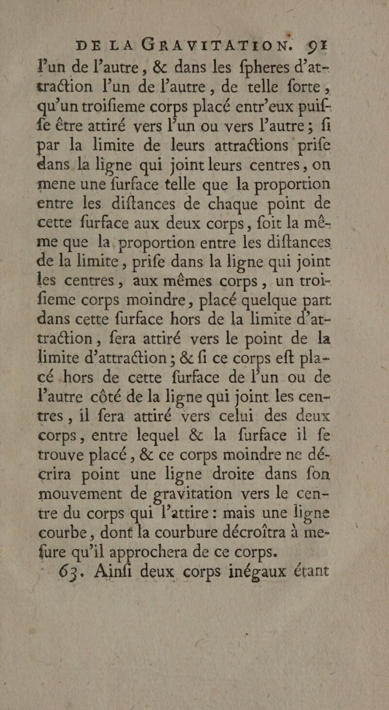 l’un de l’autre, & dans les fpheres d’at- traction l’un de l’autre , de telle forte, qu’un troifieme corps placé entr’eux puif- fe être attiré vers l’un ou vers l’autre; fi par la limite de leurs attractions prife dans. la ligne qui joint leurs centres, on mene une furface telle que la proportion entre les diftances de chaque point de cette furface aux deux corps, foit la mê- me que la proportion entre les diftances de la limite, prife dans la ligne qui joint les centres, aux mêmes corps, un troi- fieme corps moindre, placé quelque part dans cette furface hors de la limite d’at- traction, fera attiré vers le point de la limite d’attraétion ; & fi ce corps eft pla- cé hors de cette furface de l’un ou de Vautre côté de la ligne qui joint les cen- tres , il fera attiré vers celui des deux corps, entre lequel & la furface il fe trouve placé , & ce corps moindre ne dé- crira point une ligne droite dans fon mouvement de gravitation vers le cen- tre du corps qui l’attire : mais une ligne courbe, dont la courbure décroîtra à me- fure qu’il approchera de ce corps. 63. Ainfi deux corps inégaux étant