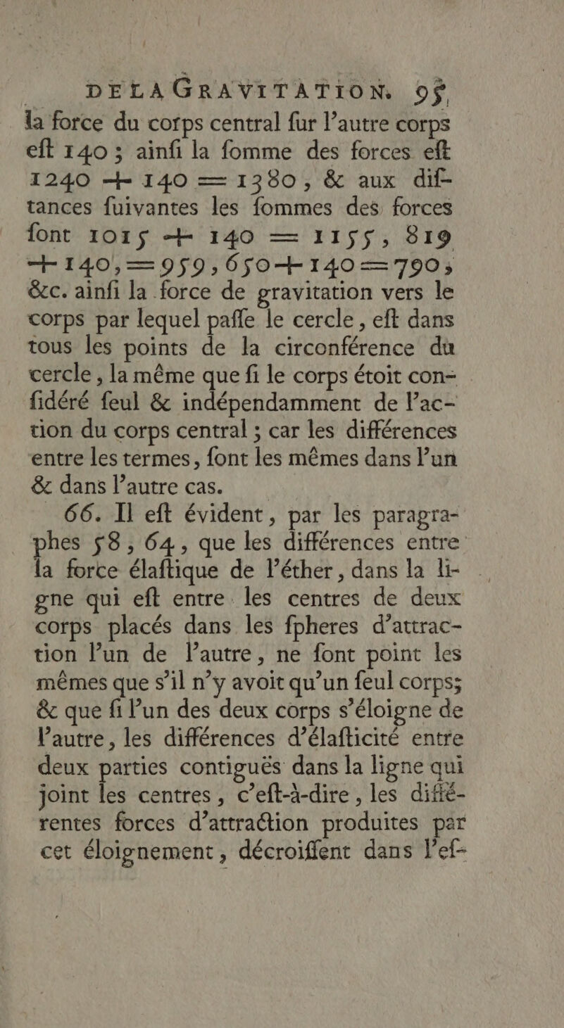 la force du corps central fur l’autre corps eft 140 ; ainfi la fomme des forces eft 1240 + 140 — 1380, &amp; aux dif- tances fuivantes les fommes des forces font 1015 + 140 — 1155, 819 + 140,—=9$9,6$0+140—=790; &amp;ec. ainfi la force de gravitation vers le corps par lequel pañfe le cercle , eft dans tous les points de la circonférence du cercle , la même que fi le corps étoit con- fidéré feul &amp; indépendamment de l’ac- tion du corps central ; car les différences entre les termes, font les mêmes dans l’un &amp; dans l’autre cas. 66. Il eft évident, par les parapra- phes 8, 64, que les différences entre la force élaftique de l’éther, dans la li- gne qui eft entre les centres de deux corps placés dans les fpheres d’attrac- tion l’un de Pautre, ne font point les mêmes que s’il n’y avoit qu’un feul corps; &amp;c que fi Pun des deux corps s’éloigne de Vautre, les différences d’élafticité entre deux parties contiguës dans la ligne qui joint les centres, c’eft-à-dire , les difié- rentes forces d’attraction produites par cet éloignement, décroiffent dans l'ef-