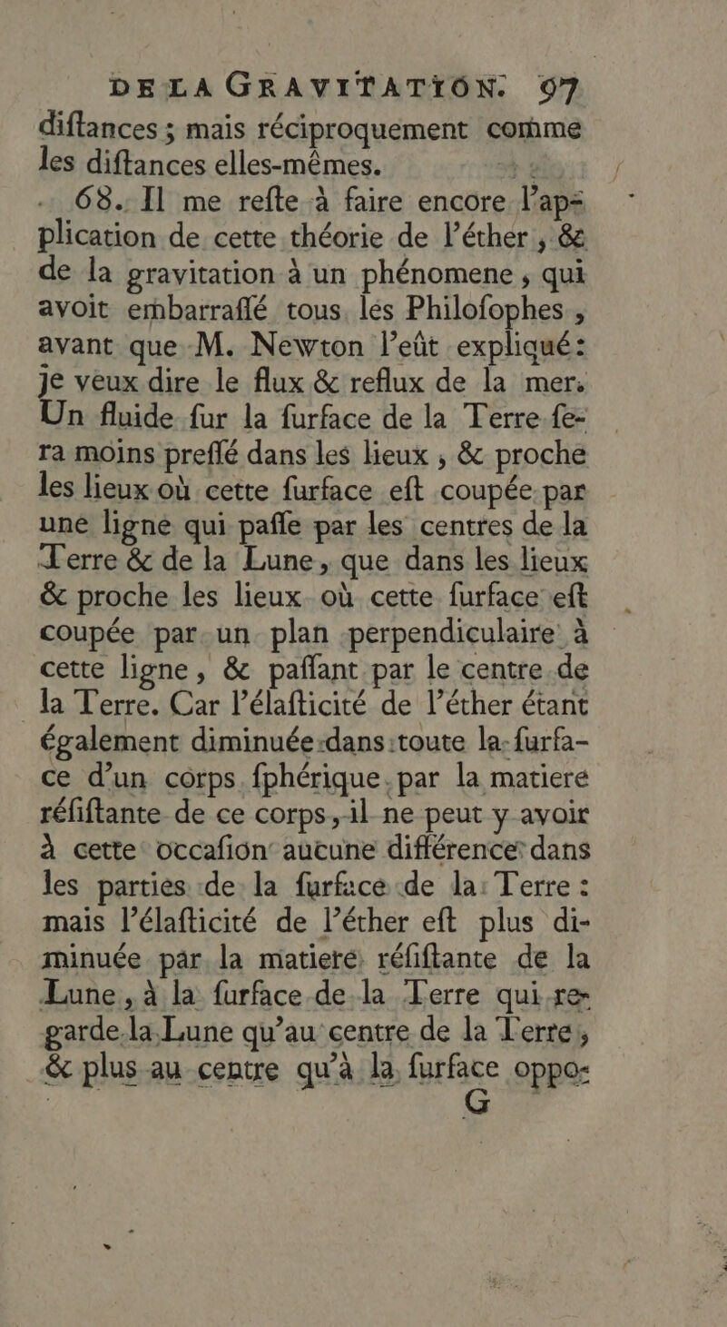 diftances ; mais réciproquement comme les diftances elles-mêmes. À 2 68.: Il me refte à faire encore l’ap= plication de cette théorie de l’éther , &amp; de la gravitation à un phénomene ; qui avoit ernbarraflé tous, lés Philofophes , avant que M. Newton l’eût expliqué: Je veux dire le flux &amp; reflux de la mer. Un fluide fur la furface de la Terre fe- ra moins preflé dans les lieux ; &amp; proche les lieux où cette furface eft coupée-par uné ligne qui pañle par les centres de la Terre &amp; de la Lune, que dans les lieux &amp; proche les lieux. où cette furface’eft coupée par. un. plan perpendiculaire à cette ligne, &amp; paflant par le centre de la Terre. Car l’élafticité de l’éther étant également diminuée-dans:toute la: furfa- ce d’un corps. fphérique.par la matiere réfiftante de ce corps, il ne peut y avoir à cette occafion: aucune différence: dans les parties de la furfice de la: Terre : mais l’élafticité de l’éther eft plus di- minuée par la matiere réfiftante de la Lune, à la furface dela Terre qui.re garde.la Lune qu’au centre de la Terre, &amp; plus au centre qu’à la, fieface oppo-