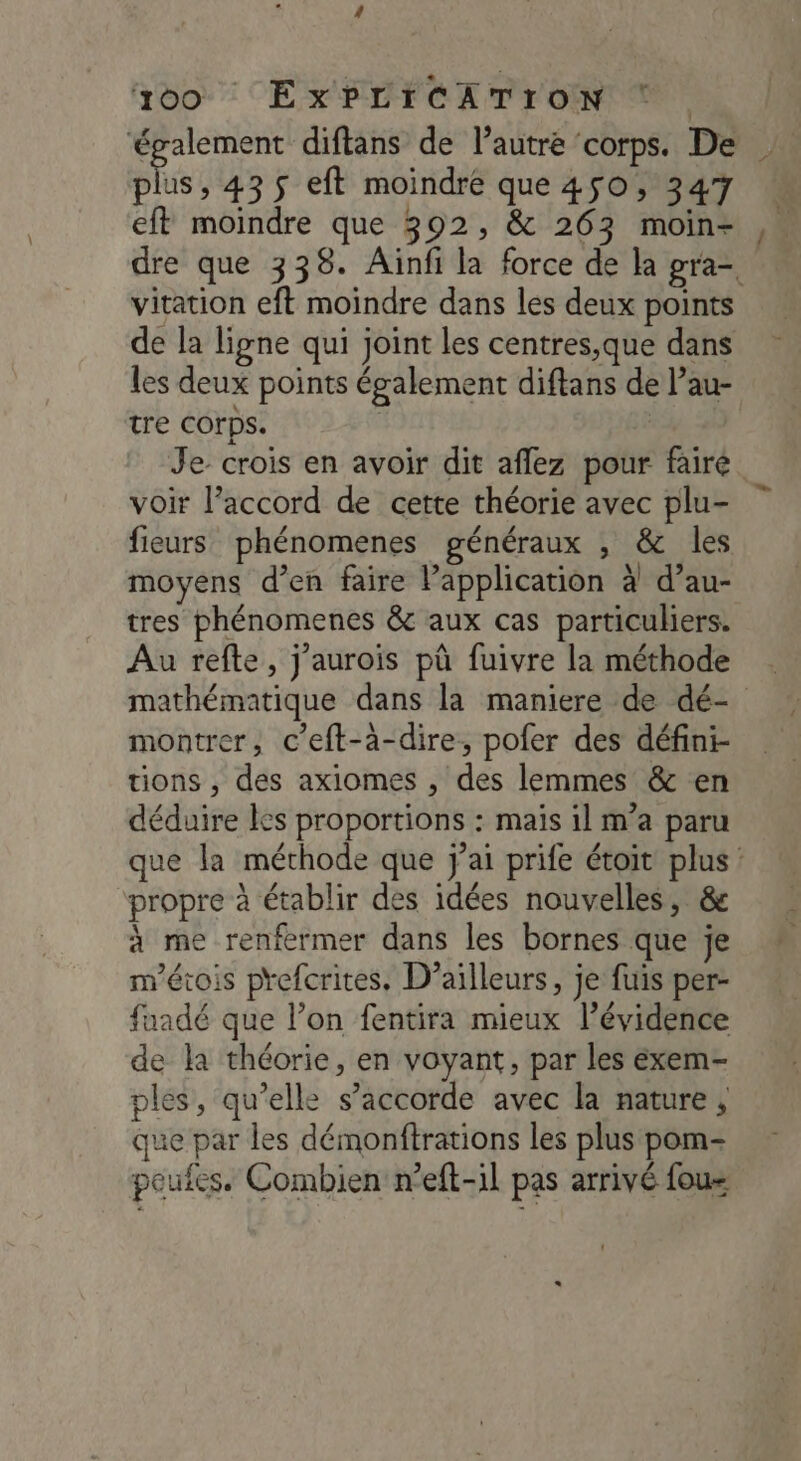 00 ExPLICATION ‘ . ‘également diftans de l’autre corps. De pis , 435 eft moindre que 450, 347 eft moindre que 302, & 263 moin- dre que 338. Ainfi la force de la gra= vitation eft moindre dans les deux points de la ligne qui joint les centres,que dans les deux points également diftans de l’au- tre COrps. | | Je crois en avoir dit aflez pour fairé voir l’accord de cette théorie avec plu- fieurs phénomenes généraux , & les moyens d’en faire Papplication à d’au- tres phénomenes & aux cas particuliers. Au refte, j'aurois pû fuivre la méthode mathématique dans la maniere de dé- montrer, c’eft-à-dire, pofer des défini- tions , des axiomes , des lemmes & en déduire les proportions : maïs il m’a paru que la méthode que j'ai prife étoit plus: propre à établir des idées nouvelles, & à me renfermer dans les bornes que je m'étois prefcrites, D'ailleurs, je fuis per- fuadé que l’on fentira mieux l'évidence de la théorie, en voyant, par les éxem- ples, qu’elle s'accorde avec la nature , que par les démonftrations les plus pom- poufes. Combien n’eft-il pas arrivé fous