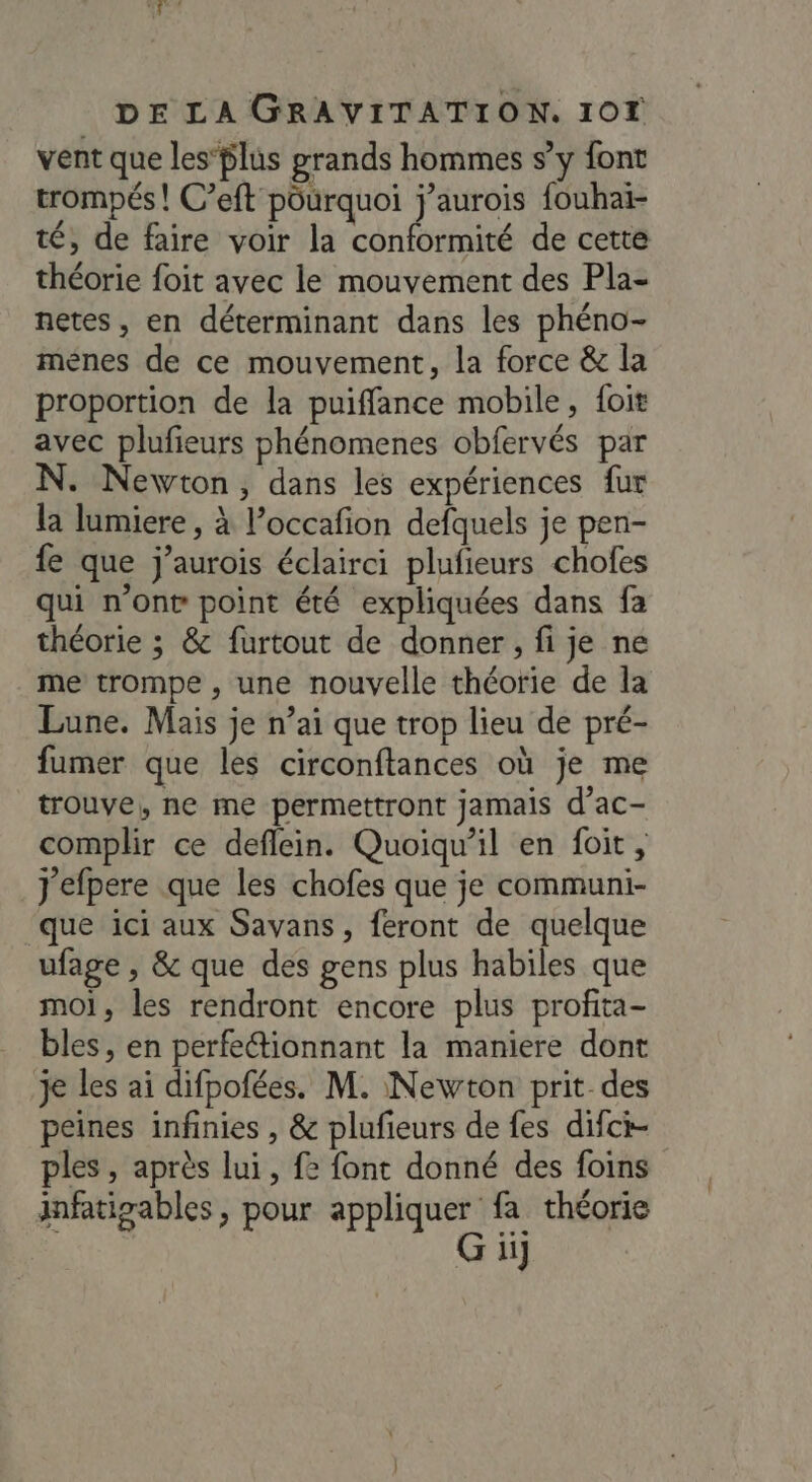 vent que les’lus grands hommes s’y font trompés! C’eft pourquoi j’aurois fouhai- té, de faire voir la conformité de cette théorie foit avec le mouvement des Pla- netes, en déterminant dans les phéno- mènes de ce mouvement, la force &amp; la proportion de la puiffance mobile, foit avec plufieurs phénomenes obfervés par N. Newton, dans les expériences fur la lumiere, à P’occafon defquels je pen- fe que j’aurois éclairci plufieurs chofes qui n’ont point été expliquées dans fa théorie ; &amp; furtout de donner, fi je ne me trompe , une nouvelle théorie de la Lune. Mais je n’ai que trop lieu de pré- fumer que les circonftances où je me trouve, ne me permettront jamais d’ac- complir ce deflein. Quoiqu'il en foit, J'efpere que les chofes que je communi- ‘que ici aux Savans, feront de quelque ufage , &amp; que des gens plus habiles que moi, les rendront encore plus profita- bles, en perfectionnant la maniere dont je les ai difpofées. M. Newton prit des peines infinies , &amp; plufieurs de fes difci- ples , après lui, {2 font donné des foins infatigables, pour appliquer fa théorie G ii]