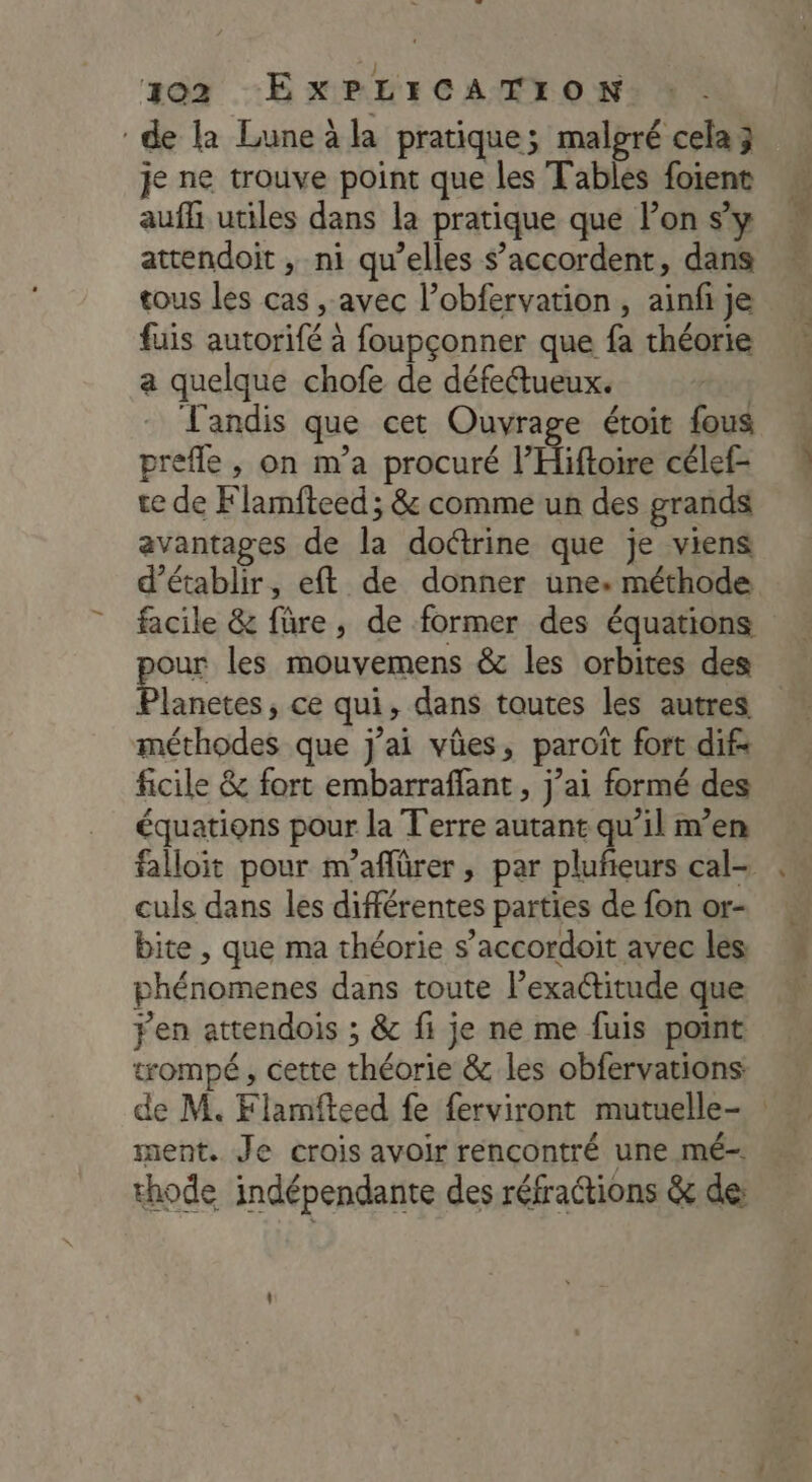 de la Lune äla pratique; malgré cela 3 je ne trouve point que les Tables foient aufh utiles dans la pratique que lon s’y attendoit , ni qu’elles s’accordent, dans tous les cas , avec l’obfervation , ainfi je fuis autorifé à foupçonner que fa théorie a quelque chofe de défettueux. Tandis que cet Ouvrage étoit fous prefle , on m’a procuré l’Hiftoire célef- te de Flamfteed ; & comme un des grands avantages de la doctrine que je viens d’établir, eft de donner une. méthode facile & füre, de former des équations our les mouvemens & les orbites des lanetes, ce qui, dans toutes les autres méthodes que j'ai vûes, paroït fort dif: ficile & fort embarraffant , j’ai formé des équations pour la T'erre autant qu’il men falloit pour m’aflürer, par plufieurs cal- culs dans les différentes parties de fon or- bite , que ma théorie s’accordoit avec les phénomenes dans toute l’exactitude que jen attendois ; & fi je ne me fuis point trompé, cette théorie & les obfervations de M. Flamfteed fe {erviront mutuelle- : ment. Je crois avoir rencontré une mé. thode indépendante des réfrattions & de: