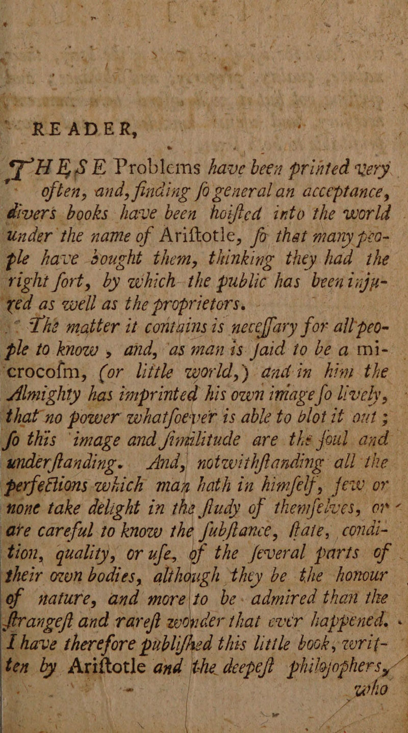 READER waht ‘ TH ESE Peablerns avi been ptinted qery. often, and, finding fo general an acceptance, divers books have been hoifted into the world under the name of Ariftotie, fo that many peo- ple have sought them, thinking they had the right fort, by which-the public has rhe - ie as well as the proprietors. - ° Lhe matter it contains is neceffary for all peo- ple to know , and, as manis: faid to bea mi- ‘erocofm, (or little world,) aadin him the Almighty has imprinted his own image fo lively, that no power whatfoever is able to blot it out ; fo this ‘image and Jimilitude are the foul and underftanding. And, notwithfanding all the perfettions which man hath in himfelt, few or none take delight in if a fludy of themfetves, on ‘ate careful to know ‘ha fubftance, fate, condi-— tion, quality, or ufe, of the feveral parts of - their oon bodies, alihough they be the honour of nature, and more to be admired than the Frangeft and rare wonder that carr happened, « Lhave therefore publifhed this litile book, writ- ” o i ane) the deepef pir ie ; ue ae | . er \. ; MA). § 7 ~ Aas Sent = aN 4