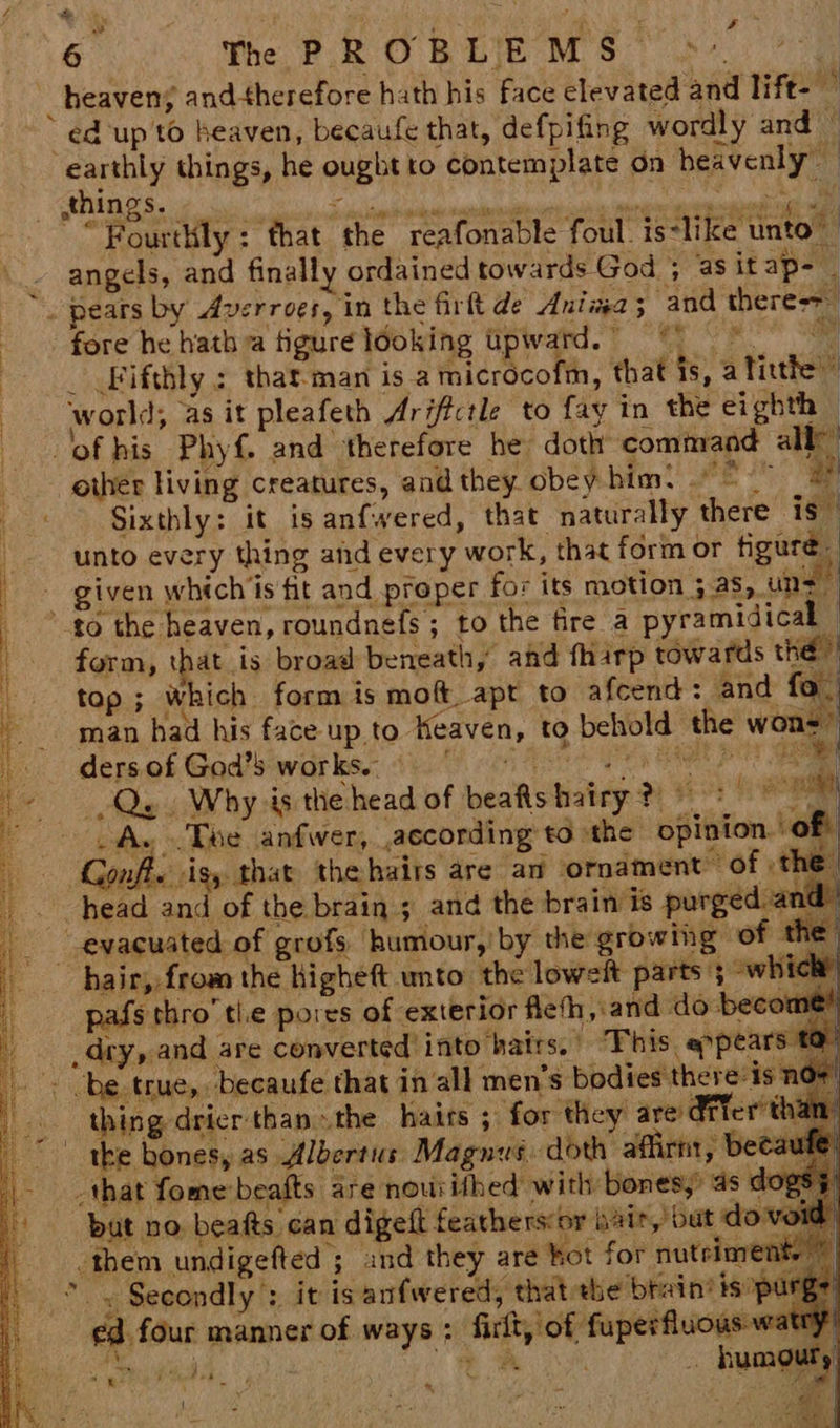 = SIO pe ee ee, ee ts neaenenon ie ncaa naa eames ee oe ay Bs Se Sats Le 5 aria h ss rpg HRS I Qs Z “~ a 6 The FR O BEM Ok _ heaven; andtherefore hath his face elevated and lift- — ed up to heaven, becaufe that, defpifing wordly and — earthly things, he ought to contemplate on heavenly “Fourthly: that the reafonable foul. iedlike tnto® angels, and finally ordained towards God ; asitap- | _ pears by Averroes, in the firlt de Ania ; ‘and there->_ fore he hatha figure ldoking upward. © _ Fifthly : that-man is a microcofm, that is, alitthe ” world, as it pleafeth Ariftctle to fay in the eighth © of his Phyf{. and therefore he: doth command all) other living creatures, and they obey him: ° a Sixthly: it isanfwered, that naturally there is” unto every thing and every work, that form or tiguré_ given whtch’is fit and proper for its motion ; as, uns to the heaven, roundnefs ; to the fire a pyramidical ‘ form, that is broad beneath, and fharp towards the | top ; which form is mof apt to afcend: and fo. man had his face upto Heaven, to behold the woud? ders.of God’siwarks. (0.0) ch Ae a AE Qe. Why is the head of beafishairy ? + im _A. .Twe anfwer, according to the opinion. of Gonft. isy that thehairs are an ornament of the” head and of the brain ; and the brain is purged and” : bah hair, from the higheft unto the loweft parts ; which pafs thro’ tle pores of exterior Aeth,.and do become” dry, and are converted into hatrs. This. appears to \ thing dricr than» the haits ; for they are drier than the hones, as Albertus Magnus. doth affirnt, becaule but no beats can digelt feathersor hair, but do void them undigefted ; and they are hot for nutriment * . Secondly: it is anfwered, that the brain? isopurge ed four manner of ways : firit, of fuperfluous waty) seh hee , i A sf humouty Alias Cag Poe ‘gi ¢ Fi