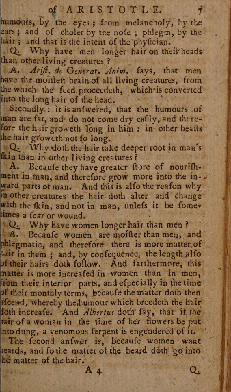 ARISTOTLE 3am lalate, by. the eyes ; from i aenthony by. the. cars; and of choler by the nofe ; phlegm, by the: hair; and that is the intent of the pbyfician. : i Q. Why have ‘men longer hair on theit heads than other living creatures ? | LAL. Arift. de Generat. Ania. fays, re men higieor's the moifteft brainof all living creatures, from the which the’ feed proceedeth, whichris converted) baat the long hair of the head. x | Secondly: it isanfwered, that the humours .of tan are fat, and: do ndt come dry eafily, and there- fore the hair groweth Tong in hin : in- other bealts’ the hair groweth not fo long. . Qu ‘Why doth the hair take deeper root in man’ be fkin than in-other living creatures ? $ ‘A. Becaufe they have greater ftore of owes aghe i ‘in. man, ard therefore grow more into the in-. ward parts of man. And this is alfo the reafon why in-other creatures the hair. doth alter and’ change’ With the fkin, and not in many unlefs it be fomer times 2 fcar or wound, : Q.. Why have women longer hair than mén ? bea. Becaufe women are moifter than men, and shlégmatic; and therefore there is more'matterof \dir in them ; and, by confequence, the length alfo’ oftheir hairs doth follow. And farthermore, this” Matter is more increafed i in-women than in men,’ from their interior parts, and efpecially i in thetime of their monthly terms, becaufe the matter doth ‘then. ifcewd, ‘whereby the;shumour which breedeth the hair oth increafe. “And Albertus doth’ fay, that if the. jair of a woman in the time of her flowers be put % Btodung a venomious ferpent 1 1S engendered of Ty The fecond anfwer is, becaufe women wart ~ eards, and fo the matter of the beard déth 4 ge into pater of the haire » ean | iio. a3 A 4 ' 34 : wie af ‘ X ay