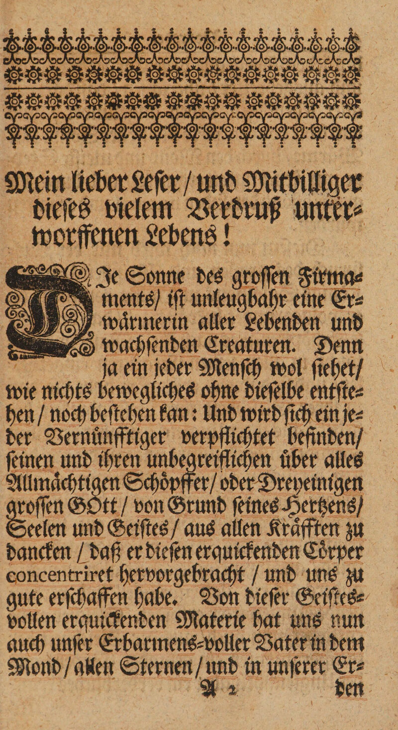 Om TOT“ nz worffenen Lebens! e Sonne des groſſen Flemg⸗ 4 ments) iſt unleugbahr eine Er⸗ J waͤrmerin aller Lebenden und d wachſenden Creaturen. Denn 3 ja ein jeder Menſch wol ſiehet / wie nichts bewegliches ohne dieſelbe entſte⸗ hen / noch beſtehen kan: Und wird ſich ein je⸗ der Vernuͤnfftiger verpflichtet befinden / ſeinen und ihren unbegreiflichen uͤber alles Allmaͤchtigen Schöpffer/ oder Dreyeinigen roſſen GStt / von Grund ſeines Hertzens / Serien und Seiſtes / aus allen Kräften zu dancken / daß er dieſen erquickenden Coͤrper concentriret hervorgebracht / und uns zu gute erſchaffen habe. Von dieſer Geiſte⸗ vollen erquickenden Materie hat uns nun auch unſer Erbarmens⸗ voller Vater in dem Mond / gllen See unſerer = =