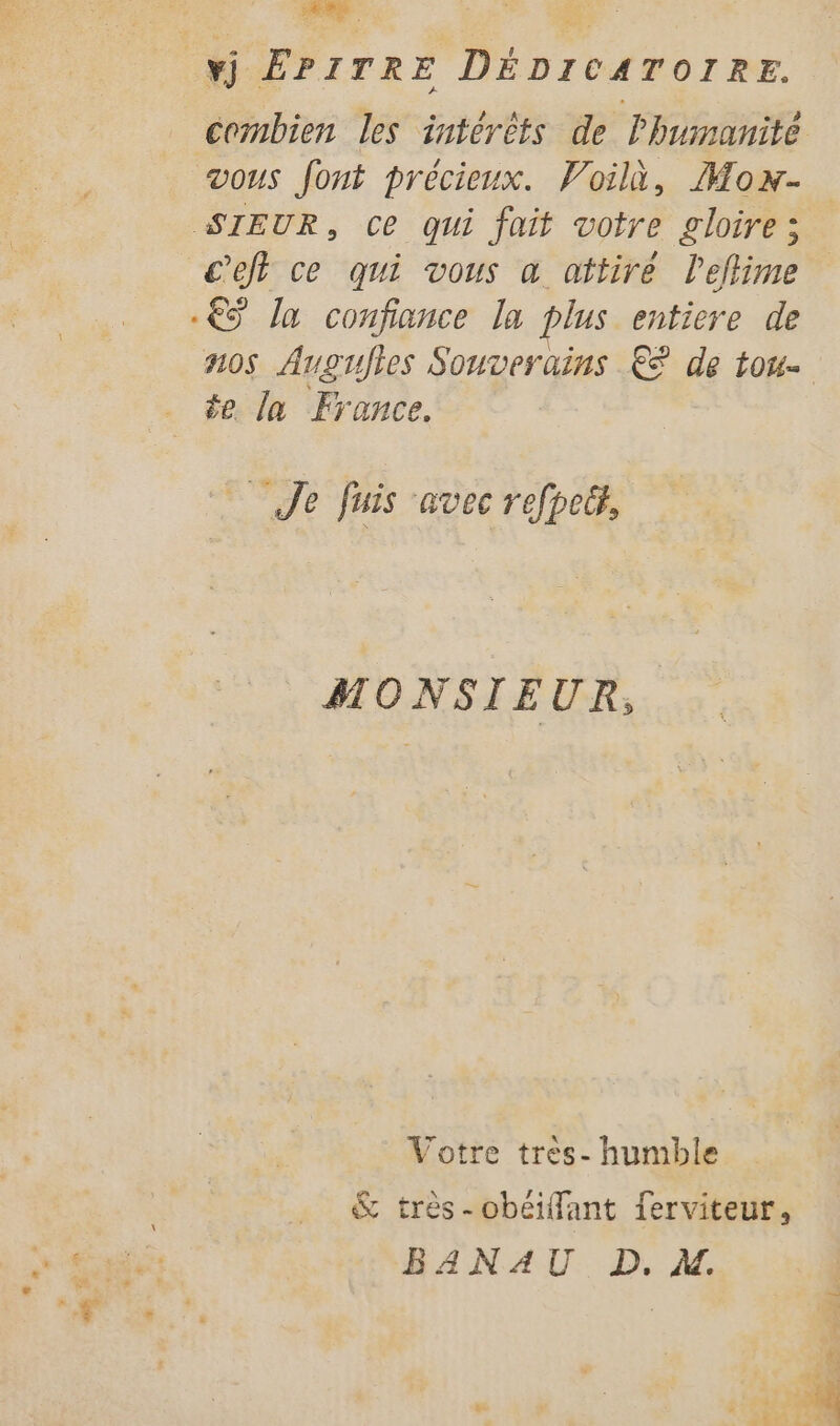 vj ÊPITRE DÉDICATOIRE. combien les intérêts de Phuimanité vous font précieux. Voilà, Mox- SIEUR, Ce qui fait votre gloire; c’ejt ce qui vous a attire leflime € la confiance la plus entiere de nos Augujtes Souverains € dé LOU te ln France. Je fuis avec refpect, MONSIEUR, Votre tres- humble &amp; très-obéiflant ferviteur, BANAU D. Al. AE D