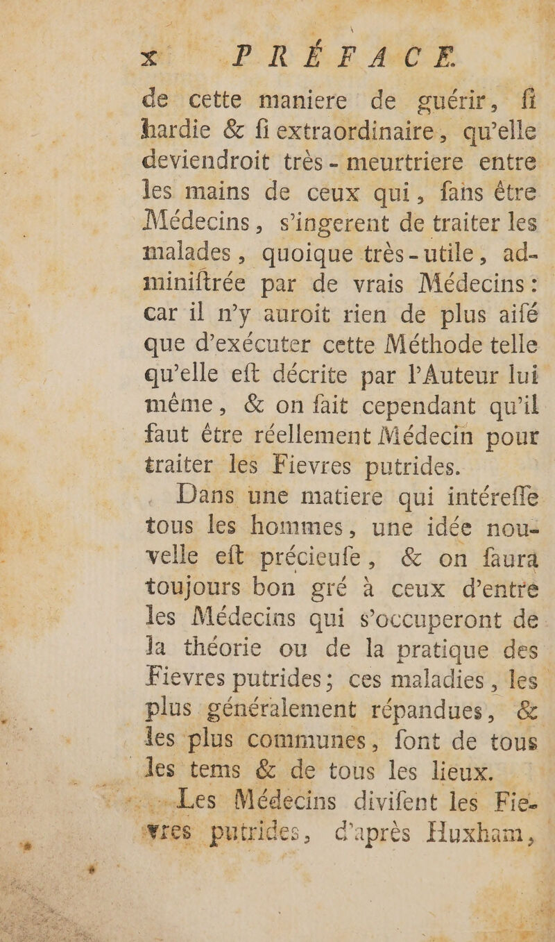 un '.2 LA Là HUE LX RE AMCE de cette maniere de guérir, fi hardie &amp; fi extraordinaire, qu’elle les mains de ceux qui, fans être miniftrée par de vrais Médecins: car il n’y auroit rien de plus aifé que d'exécuter cette Méthode telle même, &amp; on fait cependant qu’il faut être réellement Médecin pour traiter les Fievres putrides. Dans une matiere qui intérefle tous les hommes, une idée nou: velle eft précieufe, &amp; on faura toujours bon gré à ceux d’entre les Médecins qui s’occuperont de la théorie ou de la pratique des les plus communes, font de tous ue tems êc de tous les lieux. Les Médecins divifent les Fie.