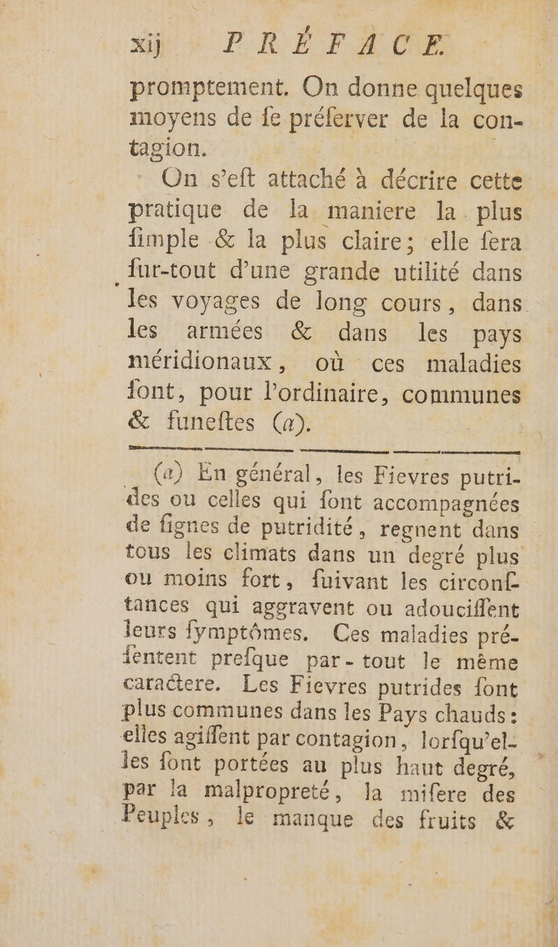 PRÉ FA OR promptement. On donne quelques moyens de {e préferver de la con- tagion. #4 On s’eft attaché à décrire cette pratique de la maniere la. plus fimple &amp; la plus claire; elle fera _ur-tout d’une grande utilité dans les armées &amp; dans les pays méridionaux, où ces maladies &amp; funeftes (a). (a) En général, les Fievres putri- des ou celles qui font accompagnées tous les climats dans un degré plus ou moins fort, fuivant les circon£ tances qui aggravent ou adouciffent leurs fÿmptômes. Ces maladies pré- fentent prefque par- tout le mème caractere. Les Fievres putrides font plus communes dans les Pays chauds: elles agiffent par contagion, lorfqu’el- les font portées au plus haut degré, par la malpropreté, la mifere des Peuples, le manque des fruits &amp; He Na