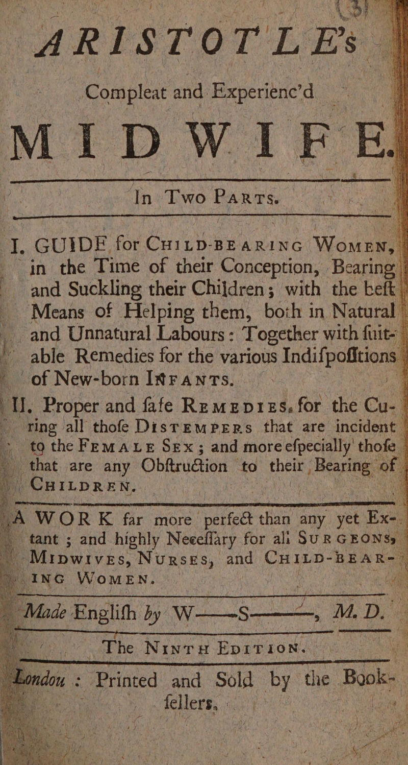 | Compleat and Beperibne a ae | | Mi1D WI FE E. In Te ees f ae GUIDE for Corus BEARING Womuiy in the Time of their Conception, Bearing, | and Suckling their Chijdren; with the befk . Means of Helping them, both in Natural © and Unnatural Labours : Together with fuit- able Remedies for the various Indifpofitions of New-born Itranrs. a q I, Proper and fafe Remevres. for the Cu- 1 ting all thofe DistrrEmpers that are incident | to the Femaxe Sex ; and moreefpecially' thofe _ that are any Obitruétion to their Nie Sse of CHILDREN. y —; Ms dD. 4 j x the BOs aye cng Be S —— | a fr The Ninru Eprrion. | Wit Sr a neaE EELS RIS LS Lar EEE Sea en ; es + Printed and Sold by the Bok | fellers,. aye Aan |