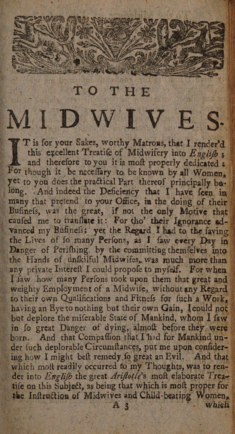 7 ''T is for your Sakes, worthy Matrons, that. I render'd. ‘ | : this excellent Treati(e of Midwifery into Bagi ; | : ¢ and therefore to you it is moft properly dedtegeees $0 For though it be neceflary to be known by all Women :) yet to you does the practical Part thereof principally. long, “And indeed the Deficiency that I have feen. many that pretend to your Office, in the. doing of the Peak was the great, if not the only Motive t | caufed me to tranflate it: For tho’ their Ignorance ad _ Yanced my Bafinefss yet the Regard ¥ had to the fav > the Lives of fo many Perfons, as I faw every Day i et of Perifhing, by the committing themfelves int ‘the Hands of unfkilful Midwifes, was much more thai “any private Intereft I could propofe to myfedf. For whe i. Ifaw how. many Perfons took upon them that great ¢ a p rcienty Employment of a Midwife, without any Reg; - to their own Qualifications and Fitnefs for fuch a Wo < having an Byeto nothing but their own Gain, I could B but deplore the miferable State of Mankind, whom I f » in fo great Danger of dying, almoft before they. w born.. And that Compaffion that I ‘hed for Mankind v un- der {uch deplorable Circumitances, put me upon confid ‘ing how I might beft remedy fo ) great an Evil, And | t “which mott readily occurred to my Thoughts, was to 1- der into Hnglip the great Ariffot/e’s moft elaborate Treae tife on this Subject, as being that which i is mott ing ae fo ae e Aniiragtign of Midwives and Child- peu mg ae 3.