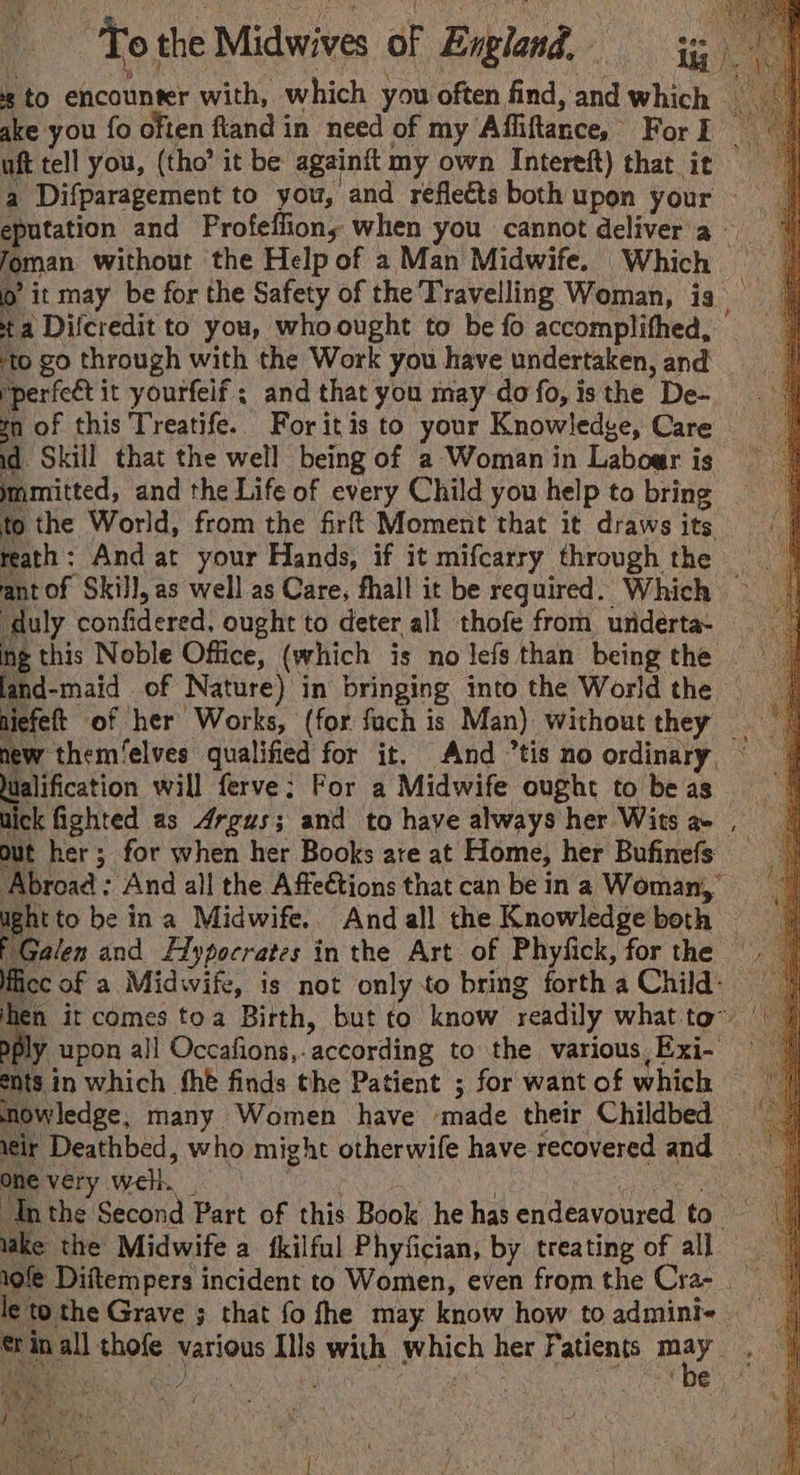 He To the Midwives of England, = zs to encounter with, which you often find, and which — ake you fo often ftiand in need of my Affiftance, For I uft tell you, (tho’ it be againft my own Intereft) that ie | a Difparagement to you, and reflects both upon your | eputation and Profeflion, when you cannot delivera | foman without the Help of a Man Midwife. Which = © o’ it may be for the Safety of the Travelling Woman, is | ta Difcredit to you, whoought to be fo accomplifhed, ‘to go through with the Work you have undertaken, and yperfeét it yourfelf ; and that you may do fo, isthe De- gn of this Treatife. For itis to your Knowledge, Care — id. Skill that the well being of a Woman in Laboar is mmmitted, and the Life of every Child you help to bring to the World, from the firf’ Moment that it draws its reath: And at your Hands, if it mifcarry through the © ant of Skill, as well as Care, fhall it be required. Which ‘duly confidered, ought to deter all thofe from underta- | ing this Noble Office, (which is nolefsthan beingthe — land-maid of Nature) in bringing into the Worldthe _ niefeft of her Works, (for fach is Man) without they =~ new them/elves qualified for it. And tis no ordinary, | Wualification will ferve: For a Midwife ought tobeas =| Wick fighted as Argus; and to have always her Wits a- , out her; for when her Books ate at Home, her Bufinefs Abroad : And all the Affeétions that can be ina Woman, ught to be ina Midwife.. Andall the Knowledgeboth => Galen and Alypocrates in the Art of Phyfick, for the . © fice of a Midwife, is not only to bring fortha Child: 9 | hen it comes toa Birth, but to know readily whatto~ | 7 Dply upon all Occafions,. according to the various,Exi- = = 7) ents in which fhe finds the Patient ; for wantofwhich |) mmowledge, many Women have ‘made their Childbed = | sir Deathbed, who might otherwife have recovered and _ One very well. pore ths nari ie Cee Ih the Second Part of this Book he has endeavoured to | lake the Midwife a fkilful Phyfician, by treating of all 19f¢ Diftempers incident to Women, even fromthe Cra- | le to the Grave ; that fo fhe may know how toadmini- ®t in all thofe various Ills with which her Fatients ste SS a eas i: te ibe -