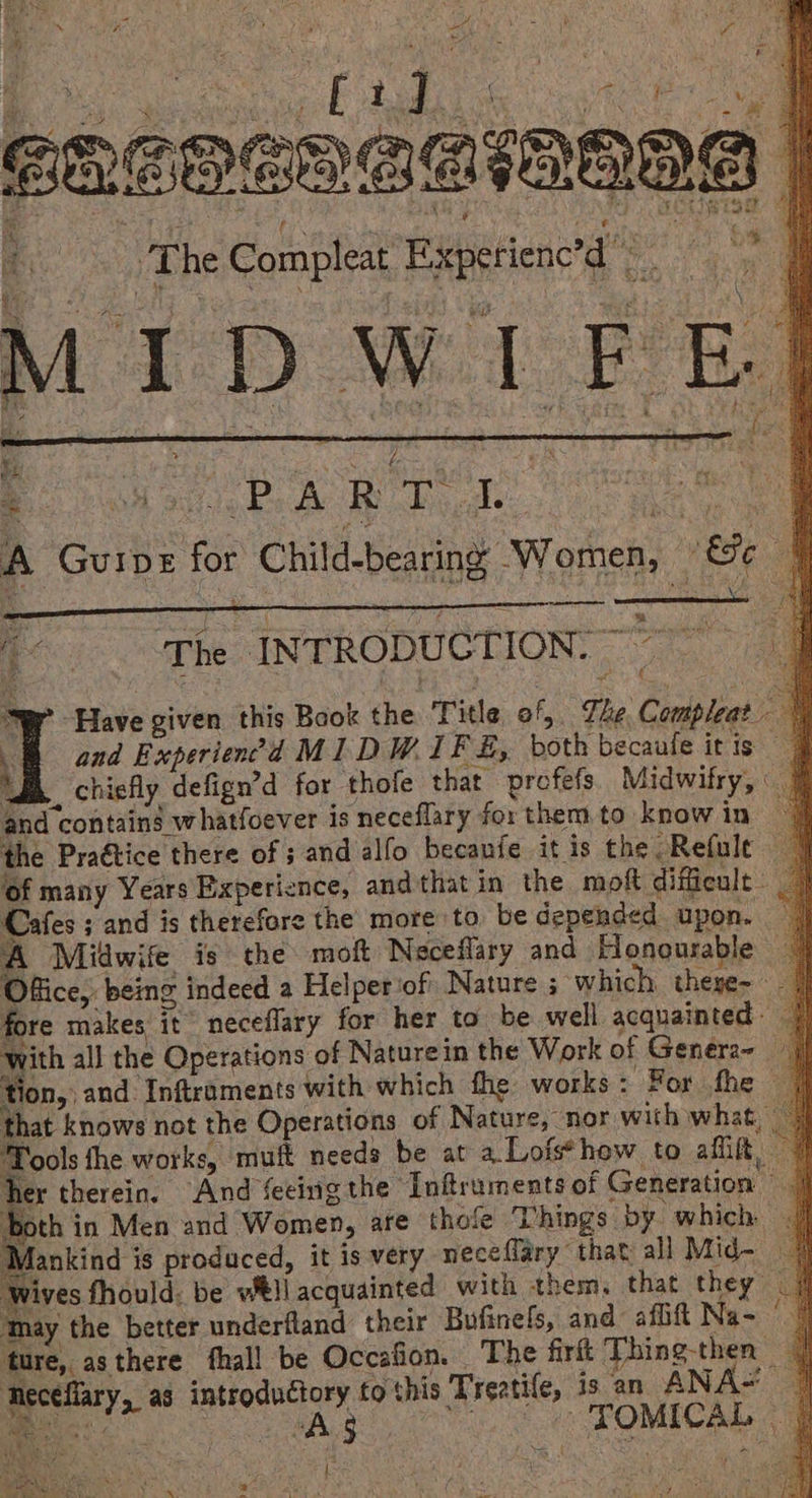 in ) Wa ; ol re ie te = v EHSOEONSSIWALA | 7, The Compleat Experienc’d ©. ar, ‘ - nS ‘ ite j is 6 ‘ sf \  a - ens > . is : ae I iD. W if ae : (7. y ‘ 7 + 2 ~ {x € : Bas cans ae ‘ f ae 7 A GUIDE for Child-bearing Women, i, Fe 4 eRe WORRIES i The INTRODUCTION: ~~ Ser Have given this Book the Title of, The Compleat. ‘ and Experien?d MIDWIFE, both becaule it is Bh, chiefly defign’d for thofe that profefs. Midwifry, and contains whatfoever is neceflary for them to know in the Praétice there of 3 and alfo becanfe itis the Refule of many Years Experience, and that in the. moft difficult - Cafes ; and is therefore the more to be depended upon. — A Midwife is the moft Neceflary and Honourable Office, being indeed a Helperiof Nature ; which these- fore makes it neceflary for her to be well acquainted: with all the Operations of Nature in the Work of Genera~ — tion, and Inftraments with which fhe works: For fhe — that knows not the Operations of Nature, nor with what | Tools the works, muft needs be at a. Lofs*how to aft, her therein. And feeing the “Inftruments of Generation — both in Men and Women, are thole Things by which | Mankind is produced, it is very neceflary that all Mid- Wives fhould: be wll acquainted with them, that they ‘may the better underfland their Bufinels, and aflift Na- ture, asthere fhall be Occafion. The firt Thing-then — teceflary, as introductory fo this Treatife, is an ANAS mea At be —TOMICAL |