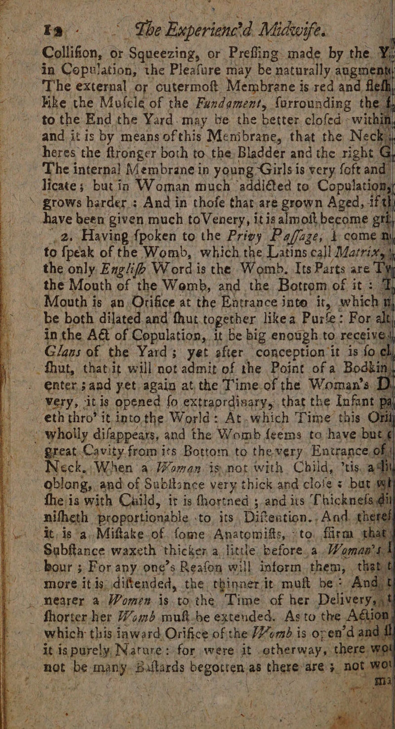 ‘Colligon, « or ‘Squeezing, or Prefing made by the “The external or cutermof Membrane is red and Fike the Mulcle of the Fuxdament, forrounding th ‘to the End the Yard. may be the better clofed -wit and it is by means ofthis Menibrane, that the Neck heres the ftronger both to. the Bladder and the right G ~ The internal Membrane in young Girls is very {oft and licate; but ia Woman much ‘addiéted to Copulation \ grows harder : And in thofe that are grown Aged, tft have been given much toVenery, itis asimanth become grt _2. Having {poken to the Privy Paffaze, 1 come ny to {peak of the Womb, which the Latins call Matrix, the only Engliff Wordis the Womb. Its Parts are T) the Mouth of the Womb, and the Botrom of it : Mouth i is an Orifice at the Entrance inte it, whic be both dilated and thut together likea Purfe: For al in the A&amp;t of Copulation, it be big enough to receive Glans of the Yard; yet after conception it is fo cli that, thatvit will not admit of the Point of a Bodkin enter sand yet again at the Time.of the Woman's | ‘Very, ‘itis opened fo extraordinary, that the Infant f eth thro? it intothe World: At.which Time’ this. Of ~ wholly difappears, and the Womb feems to have but great Cavity from its Bottom to the very Entrance, of . Neck. ‘When a Women isnot with Child, tis. a4 oblong, and of Subllance very thick and clole s but fhe is with Cuild, it is fhortned 5, and its Chicknela di it, is a. Miftake of. fome Anatomifts, “to. firm cs bour ; For any, one’s Reafon will inform. them, . th more It 49, diftended, the thinner it moft be: ~ fhorter. her Womb muft-be extended. Asto the Adi : which this inward Orifice of the ume is oren’d and fl it is purely, Nature: for were it . otherway,. there