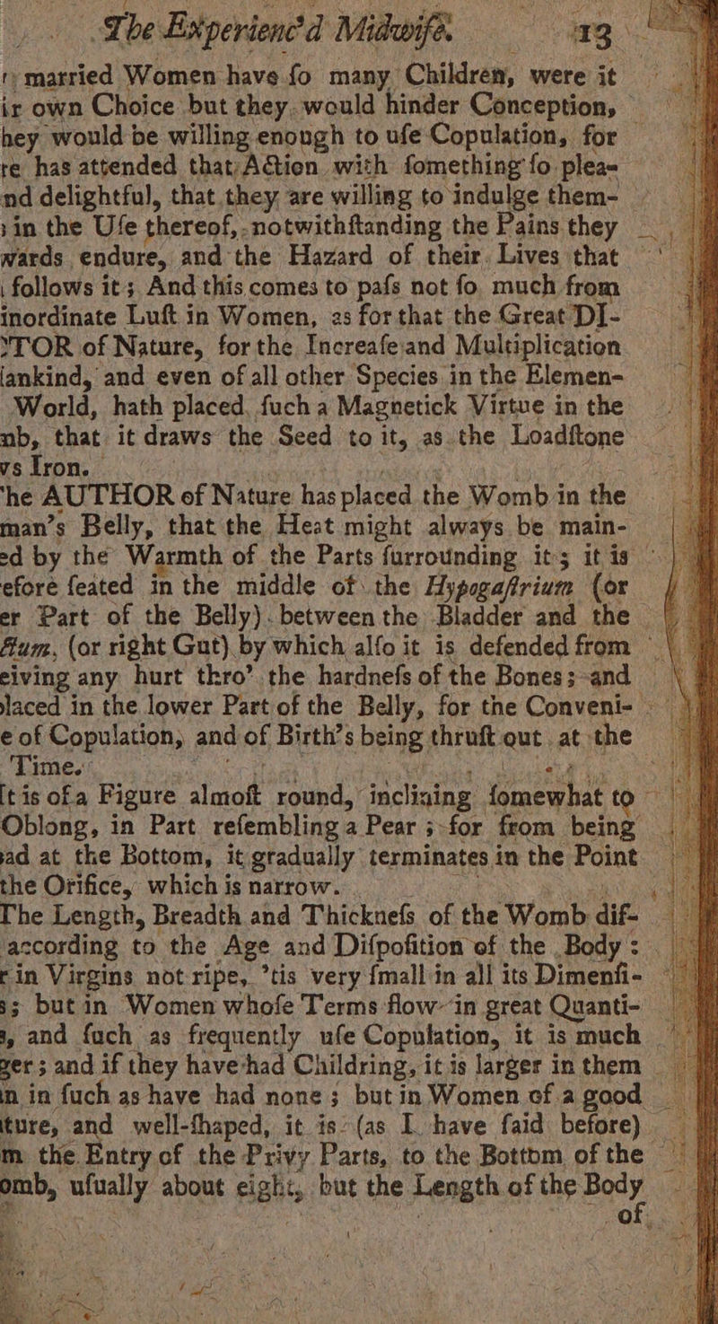 ir own Choice but they. would hinder Conception, © hey ‘would be willing enough to ufe Copulation, for re has attended that)Ation with fomething fo. plea= sin the Ufe thereof, -notwithftanding the Pains they wards endure, and the Hazard of their. Lives that * follows it; And this comes to pafs not fo. much from inordinate Luft in Women, 2s for that the Great DI- ‘TOR of Nature, forthe Increafe:and Multiplication fankind, and even of all other Species in the Elemen- World, hath placed, fuch a Magnetick Virtue in the ab, that it draws the Seed to it, as. the Loaditone vsiron. ‘he AUTHOR of Nature has placed the WombA in the man’s Belly, that the Heat might always be main- efore feated in the middle of the Hypogafrium (or er Part of the Belly). between the Bladder and the fium, (or right Gut). by which alfo it is defended from eiving any hurt thro’ the hardnefs of the Bones;-and laced in the lower Part of the Belly, for the Conveni- Time. itis ofa Figure sina round, incliai ning. Wacrmnae to Oblong, in Part refembling a Pear 5 3-for from being ad at the Bottom, it gradually terminates in the Point the Orifice, which is narrow. The Length, Breadth and Thickuefs of the Womb dif- : according to the Age and Difpofition of the Body: rin Virgins not ripe, ’tis very {mall'in all its Dimenfi- 3s; but in Women whofe Terms flow~ in great Quanti- , and fach as frequently ufe Copulation, it is much — yer; and if they have-had Childring, it is larger in them _ in in fuch as have had none; but in Women of agaod _ ture, and well-thaped, it is’ (as I have faid before) omb, ufually about cigh 4 but the Fenati of the we a : ‘ . ia 4 Oe Be phar)