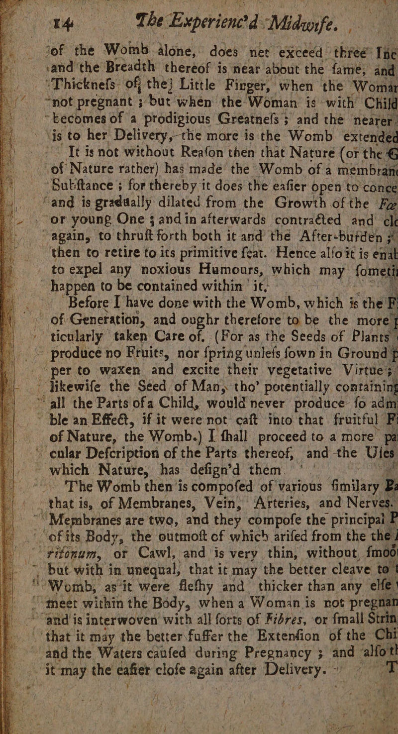 1. vee The Experienctd Midrofe. E ‘of the Womb None, does net. “exceed three: lie sand the Breadth thereof is near about the fame, and “Thicknefs. of the} Little Finger, when the Womar “not pregnant ; ‘but when the Woman is with Child ~ becomes of a prodigious Greatnels ; and the nearer: ‘is to her Delivery,-the more is the Womb extended It is not without Reafon then that Nature (or the G of Nature rather) has made the Womb of a membrane ‘Subftance ; for thereby it does the eafier open to cone ‘and is gradually dilated from the Growth of the Fw ‘or young One 5 and in afterwards contraéted and cle - again, to thruft forth both i¢ and the Aftersbutden # ‘then to retire to its primitive feat. Hence alfoit is ie to expel any noxious Humours, which may fometi happen to be contained within it, Before I have done with the Womb, ehioh 3 is ‘the F of Generation, and onghr therefore to be the more] ' ticularly taken Care of, (For as the Seeds of Plants” ~ produce no Fruits, nor {pring unlefs fown in Ground f per to waxen and excite their vegetative Virtue;  Vikewife the Seed of Man, tho’ potentially containing “all the Parts ofa Child, would never produce fo adm ~ ble an Effect, if it were not caft into that fruitful F _ of Nature, the Womb.) I fhall proceed to a more’ pa cular Defcription of the Parts thereof, and the Ules _ Which. Nature, has defign’d them. The Womb then jis compofed of ' various ‘fimilary z ‘ae is, of Membranes, Vein, Arteries, and Nerves. “Membranes are two, and they compofe the principal F ‘ofits Body, the outmoft cf which arifed from the the! | titonum, of Cawl, and is very thin, without, {moo *, but with in ‘unequal, that it may the better cleave to! th “Womb, asit were flethy and thicker than any elfe “meet within the Body, when a Woman is not pregnan “and is interwoven with all forts of Fibres, or fmall Strin (oak it may the better.faffer the Extenfion of the Chi ave the Waters caufed during Pregnancy 3 and ‘alfortt “it ‘may the cafier clofe again after Delivery. agi !