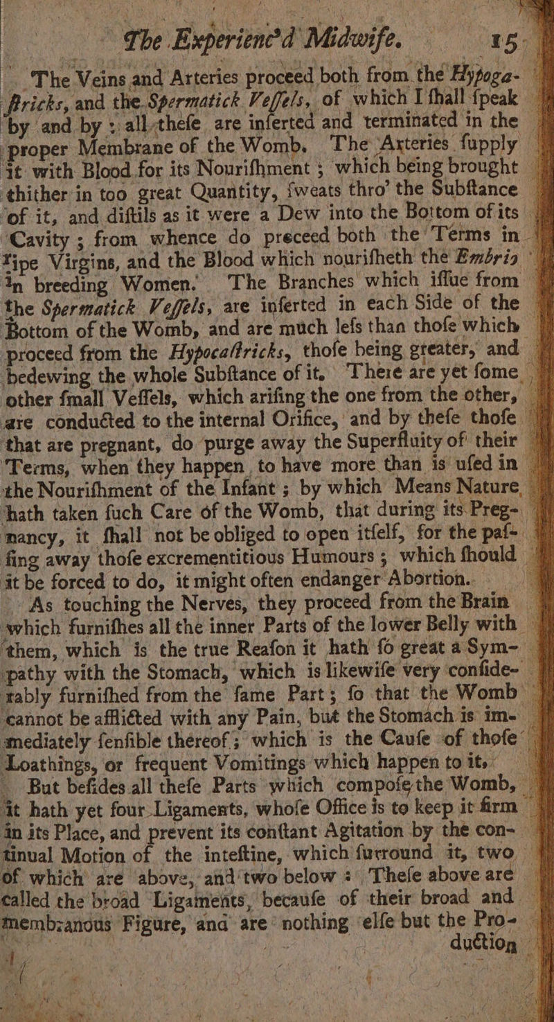 The Veins and Arteries proceed both from the Hypoga- Pricks, and the. Spermatick Veffels, of which I fhall {peak by and by : allthefe are inferted and terminated in the | ‘proper Membrane of the Womb. The ‘Arteries fupply — it with Blood for its Nourifhment ; which being brought | thither in too great Quantity, fweats thro’ the Subftance _ ‘of it, and diftils as it were a Dew into the Bottom ofits 7 “Cavity ; from whence do preceed both the T erms in | Tipe Virgins, and the Blood which nourifheth the Embria ° | dn breeding Women. The Branches which iflue from ¥ the Spermatick Veffels, are inferted in each Side of the | Bottom of the Womb, and are much lefs than thofe which | proceed from the Hypocaffricks, thofe being greater, and 7 bedewing the whole Subftance of it, There are yet fome 7 ‘other fmall Veffels, which arifing the one from the other, _ are conduéted to the internal Orifice, and by thefe thofe 77 ‘that are pregnant, do purge away the Superfluity of their 7 ‘Terms, when they happen, to have more than is ufedin | the Nourifhment of the Infant ; by which Means Nature, — hath taken fuch Care of the Womb, that during its Preg- ‘nancy, it fhall not be obliged to open itfelf, for the paf- 7 fing away thofe excrementitious Humours ; which fhould | it be forced to do, it might often endanger Abortion. As touching the Nerves, they proceed from the Brain _ which furnifhes all the inner Parts of the lower Belly with | ‘them, which is the true Reafon it hath fo greataSym- — pathy with the Stomach, which is likewife very confide- | tably furnifhed from the fame Part; fo that the Womb | ‘cannot be affliéted with any Pain, but the Stomach is im- mediately fenfible thereof; which is the Caufe of thofe Loathings, or frequent Vomitings which happen toit, =f _ But befides all thefe Parts which compofethe Womb, — it hath yet four Ligaments, whofe Office is to keep it firm || in its Place, and prevent its con{tant Agitation by the con~ ¥/ tinual Motion of the inteftine, which furround it, two f{ of which are above, and'two below: Thefe above are. called the broad Ligaments, becaufe of their broad and |) Mmembzanous Figure, and are’ nothing ‘elfe but the Pro- | Bee oe ctl} sp duction