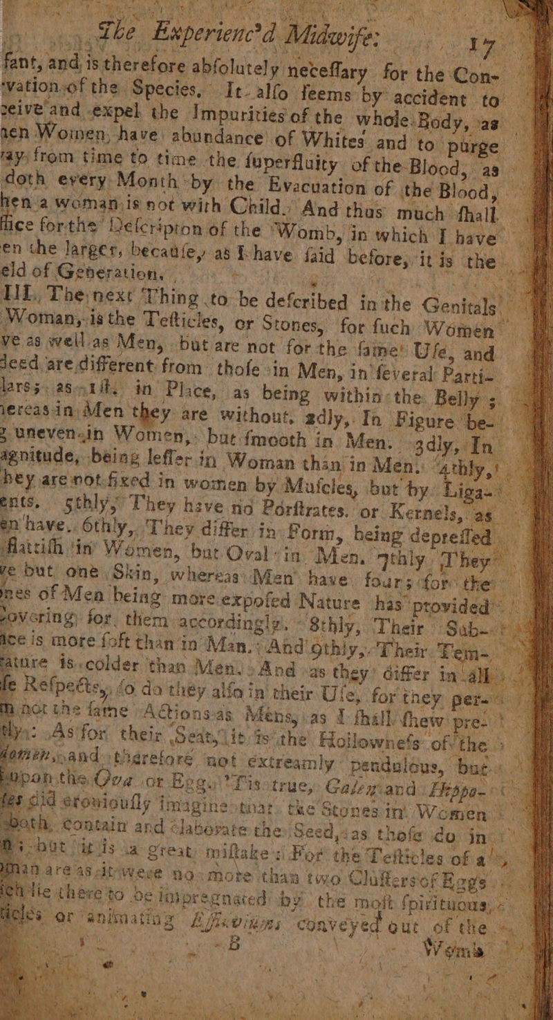 ae mie ay _ the “Experienctd A ie i Ps ie i fen, eat is therefore abfolutely neteffary. for the Con- ation.of the. Species, It-alfo feems by: accident to eive’and expel. the Impurities of the whole. Body, as acn Women, have abundance of Whites. and to. purge ayfrom time to time the {uy uperfluity of the Blood, Hish every. Month * ‘by the Evacuation of ‘the Blood, hen a womanjis sot with Child) And thas much | hall. ; ce forthe” Releripion of the ‘Womb, in which I have” en the. larger, becaufey as i have faid before, it is the | éld of Generation, x HL, The nexe ‘Thing to Ve defestbed in the Genta Woman,-is the Tefticles, er Stones, for fuch Women ff ve 2s well as Men, but are not for the fame! Ufé, and deed are, different from thofe -in Men, in'feveral: Partin 2 lars3. a8. in Place, as being within: the. Belly 3. jereas-in) Ment y are without, adly,. Th cary Z Unevenin Women, but {mooth in Men. agnitude, being lefler in Woman than i in Men, hey, aremot.fized in women by Muicles, but a i ents, sthly They have no Porftrates. or Kernels, ; 5 en'‘have,. 6th! 7 They differ in Form, pistes nie led. Aattihh in’ Women, but Oval in Men, qth y, Phey , ye but one Skin, whereas Men’ have. as fhe thes pes of Men being more expofed ‘Nature ‘has’ pesjiee rovering for. them according! yi, 8thly, Their Sab. els more foft than in Man.) And othiy,. Their FE ature is. colder than Men.» And »as they’ differ in.a f Relpettsy, 0 da they alfa in’ their Ule, for they pers p Act the fame Adtions.as Méns, as 1 fhalh thew pre- | ya: .As for thei: Seat it; ?sthe Hollownets: ofvthe. 5 | omen, and tMerefore ‘not ‘éxtreamly: penduléus, bate | pon-ths, Ova of Eggu Tis: true, Galem and Ehopo- id stonioully imagine tat. tae Stones in. We omen he. Contain and Glabopatre the Seed, sas thofe do inci” mat [it lis a great, imiftake For the Teiticles of a Maré a8 cit Weve no<mote than two Claftersof Rags. tie. there to be iaipregnated: by the mot Spirituons, « Hes or animating Affeinns conveyed out of the 5B Act Sa Sapeei Wea