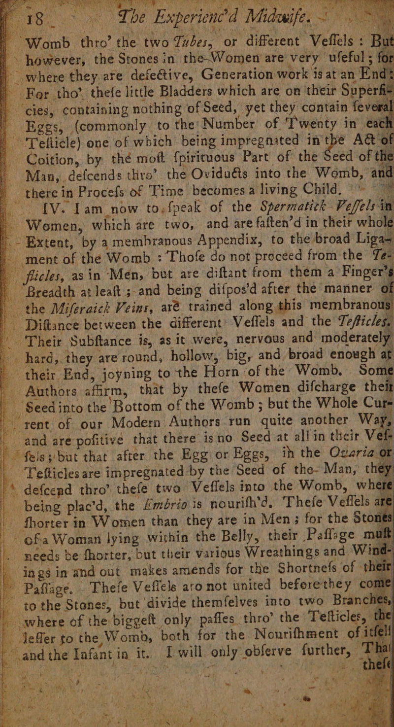 oe) ae eee ha wih tC’) ee ae y Seer sie os a se a Sy) amas 18. The Experienc’d Midwife... ~ | Womb thro’ the two Tuvdes, or different “Veflels : But | . however, the Stones in the-Women are very ufeful s | where they are defective, Generation work is at an End? Fer tho’, thefe little Bladders which are on their Super fia cies, containing nothing of Seed, yet they contain fev m2 Eggs, (commonly to the: Number of ‘Twenty in’ each ‘Tefticle) one of which being impregnated in ai A&amp; of ee Coition, by thé moft fpirituous Part of the Seed of the | Man, defcends thro’ the Ovidudts into the Womb, and _ there in Procefs of Time becomes a living Child. « e. 1 IV. Tam_now to,fpeak of the Spermatick Veffels im Women, which are two, and are faften’d in their whole Extent, by a membranous Appendix, to the broad Liga ment of the Womb : Thofe do not proceed from the Te- ficles, asin ‘Men, but are diftant from them a Finger’s Breadth at leat ; and being difpos’d after the manner of the Miferaick Veins, are trained along this membranous _ Diftance between the different Veflels and the Teficles, “Their Subftance is, as it were, nervous and moderately Ut ot * defcepd thro’ thefe two Veflels into the Womb, wher _ being plac’d, the Hmério is nourifh’d, Thefe Veflels are P | Tefticles are impregnated by the Seed - fhorter in Women than they are in Men; for the Stones ~ ofa Woman lying within the Belly, their Paffage muft needs be fhorter, but their various Wreathings and Wind- | jags in and out makes amends for the Shortnefs of the - Paflage. Thefe Veffels aro not united beferethey come . to the Stones, but ‘divide themfelves into two Branche: “and the Infant ia it. Iwill only observe further, — ha Dai 7 beauty Bf aie hit ee . ; : 5 %, rele i ¥ 2 Pra aoe Wi Ks, as, ey : ae ee