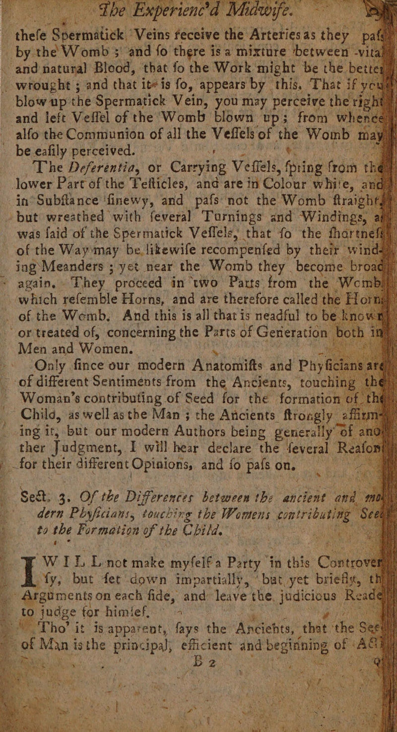 5 ei ath the Safa vein, you may perceive t and left Veffel of the Womb blown up; from when alfo the Communion of all the vere of the Womb m2 be eafily perceived. a +: a The Deferentia, or Carrying Vefiels 85 fpring (roth th lower Part of the Feiticles, and are in Colour whi'e, in°Subfance ‘finewy, and pafs not the Womb frais but wreathed with feveral Tornings and Windings was faid of the Spermatick Veflels; that fo the tha of the Way»may be, likewife recompenfed by their ing Meanders ; yet near the Womb they . become. br * again, They “ proteed in “two Parts from the Wom which refemble Horns, and are therefore called of the Womb. And this is all that is neadful to be or treated of, concerning the Parts of Generation Men and Woinen. Only fince our modern Anatomifts and Phyf _ -of different Sentiments from the Ancients, | touching Woman’s contributing of Seed for the formation of Child, as well asthe Man ; the Ancients. ftrougly 2 ta ing it; but our moderr Authors being generally’ © ; . ther Judgment, I will hear declare the feveral - ; FoF their different Opinions, and fo pafs on, Seat Y Of the Differences between the ancient @ A. - dern Phyficians, touching the Womens bratrieutee to the Formation of the Chil. puigees de WI i not make iavtele a Potty 7 in this Con fy; but fet down impartiall¥, “bat yet ‘briefs Arguments on each fide, and leave the. judicious: R ° judge for himfef, © 4 pee '* Tho’ it is apparent, fays the Aeietics that. th 4 of Man i is the principal, efiicient and mes of i B ee rs  : i G