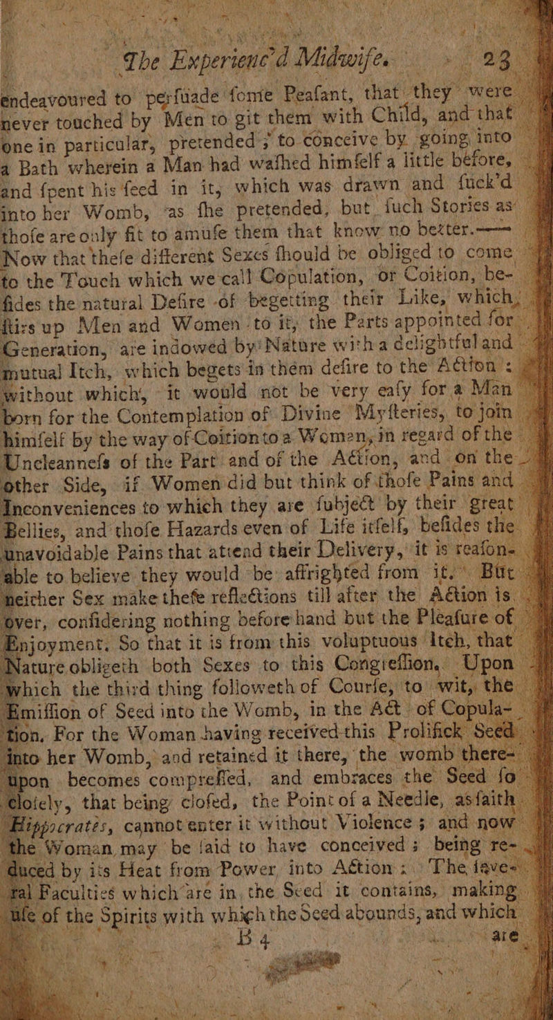 The Emperien | endeavoured to perfuade fone Peafant, that they wer never touched by Mento git them with Child, and tha one in particular, pretended > to eénecive by going into 4 Bath wherein a Man had wathed himéelf a little before, and {pent his feed in it, which was drawn and fuck’d into her Womb, ‘as fhe pretended, but. iuch Stories as’ thofe areonly fit to amufe them that know no bezter.——=_ Now that thefe different Sexcs fhould be obliged to come, to the Touch which we ca‘! Copulation, or Coition, be- fides the natural Defire of begetting their Like, which, izsup Men and Wemen to it, the Parts appointed for. Jeneration, are indowed by' Nature witha delightful and mutual Itch, which begets in them defire to the Action’ ithout which, it would not be very eafy for a Man rn for the Contemplation of Divine ‘Mytteries, to join imfelf by the way of Ceitiontoa Women, in regard of the neleannefs of the Part and of the Aétion, and on the other Side, if Women did but think of thofe Pains and Inconveniences to, which they are fubject by their great ellies, and thofe Hazards even of Life itfelf, befides the navoidable Pains that atiead their Delivery, it is reafon Laue 2 Cd Midwife.» 2; 4 joyment, So that it is from this voluptuous ‘Iteh, that Nature obligeth both Sexes to this Congieflion,. n rhich the third thing followeth of Courfe, to wit, the iffion of Seed into the Womb, in the A@_ of on, For the Woman having received this Prolific o her Womb, and retained it there, the womb Bpon becomes comprefled, and embraces the S fely, that being clofed, the Pointof a Needle, as pocratés, cannot enter it without Violence ; and now Woman may be Jaid to have conceived; being” aia uced by its Heat from Power, into Agtion The faves al Faculties which are in, the Sced it contains, making ic the Spirits with which the Seed abounds, and which Rs ones ie iy a ie Yay ! Disa s Pos a :
