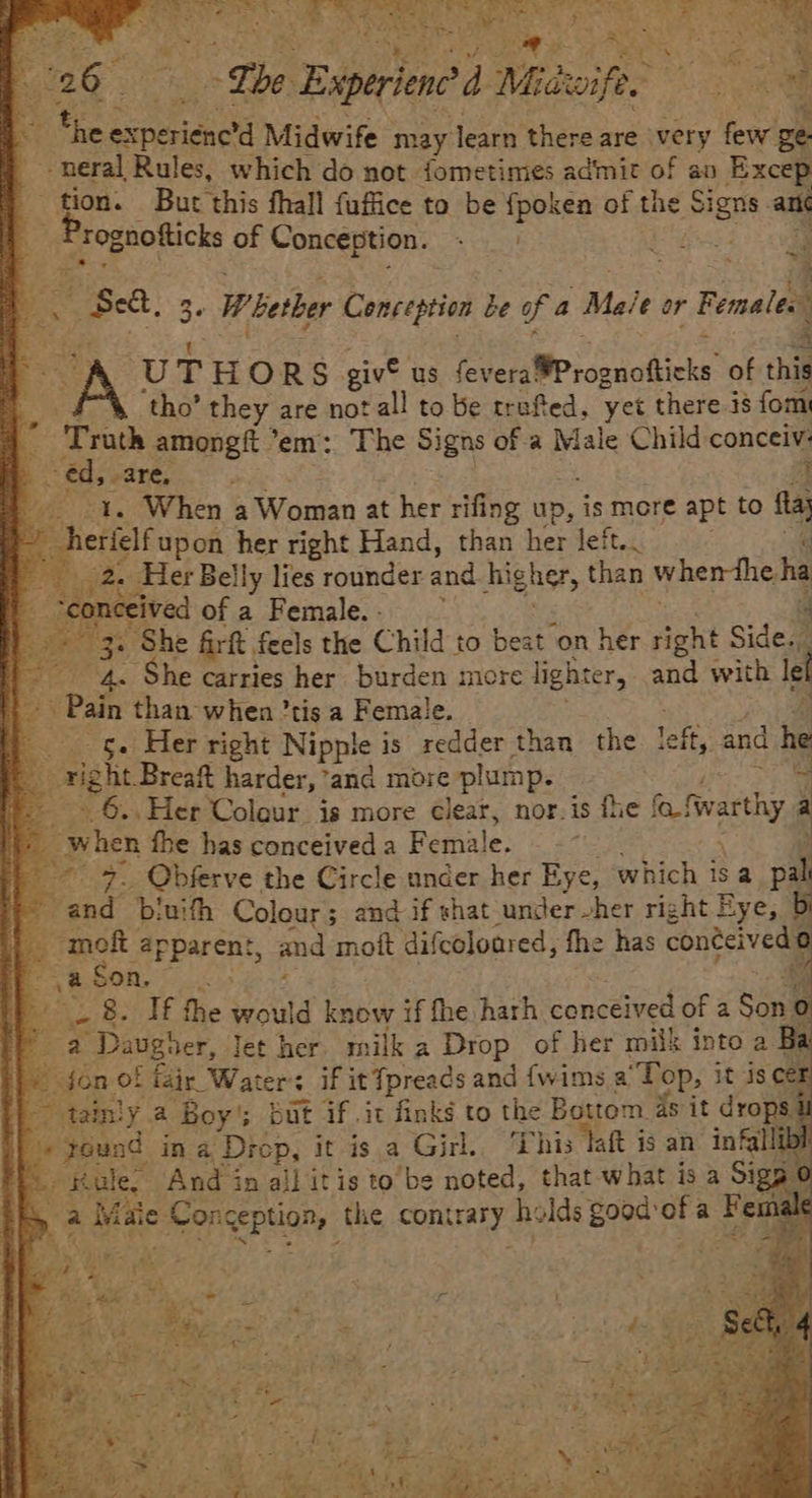 bag” “The Experione a Mi Mitwife. ers lo *he ial Midwife may learn there are very few ge. -neral Rules, which do not fometimes admit of an Excep tion. But this fhall fuffice to be {poken of the pha an ee, of Conception. me! rg 3 ~ x ea : A A | $8, 5 36 Whether Conception be of a “Male or Females 5 -% U T HORS giv us ence cccccticke of this ‘tho’ they are not all to be trufted, yet there i8 fom Hos amongft em: The Signs of a Male Child cancel € 5 are, Mie et. When a Woman at her rifing ap, is more apt to fs erfelf upon her right Hand, than her left.. 2. Her Belly lies rounder and higher, than when-the ha eived of a Female. - i ‘She fir, feels the Child to beat on her fipgnt Side. 4 ‘She carries her burden more lighter, and with ch Ie : Pain than when ’tis a Female. -g. Her right Nipple is redder than the left, and 1 he right. Breaft harder, and more plump. _ 6. Her Coleur is more ¢lear, nor. is fhe {ot fwarthy : - oo fhe has conceived a Female. 3. Obferve the Circle under her Eye, which isa a \ wa Ne b! vith Colour; and if shat under - her right Eye, b < apparent, and mott difcoloared, fhe has conéeived: O A a On, V2 -_ 8. If the would know if fhe harh. conceived of a ean a a Daugher, Jet her milk a Drop of her milk into a Ba fon of fair Waters if it ‘Tpreads and {wims a “Pop, it is Cer ~ tainly a Boy’; but if .it finks to the Bottom ds it drops i yeund in a Diep, it is a Girl. This laft i is an infallibl : Rule, And in all it is to’be noted, that what is a Sig ip. a ite: PE, the contrary he lds good: a a Fem: