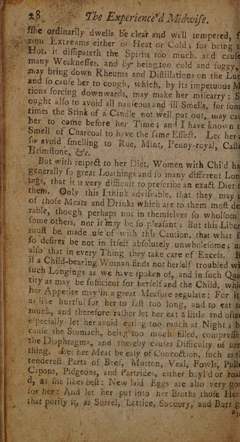 he Experience’d Midwife. ly dwells be clear and well tempered, f on tuxtreams either of Heatior‘Colds for being 1 4ot, it difipateth the Spits too much, ard caufe many Weckaefles, and by heingtoo cold ‘and foggy, may bring down Rheums and Difillations en the Lug » and fo caule her to cough, which, by its impetuous M “> tions forcing downwards, may make her milcarry ; § +i ‘ought alfo to avoid all nauleous and all Smells, for fom j times the Stink of 4 Candle not well put out, tay cal her’ to come before her Time; and} have known t ~ Smell -of Charvoal to h:ve the fame Effect, Lec her; ‘oid f{melling to Rue, Mint, Penny-royal, Catt Mages kore, ete Oe seh ‘a ut with reipeét to her Diat, Women with Chi'd hi rally fo great Loathings and fo many different Lon that itis very difficult to prefcribe an exadt Diet: - Only this [think advifeable, that. they, may 1 hofe Meats and Drinks which are to.them. moft de Table, though perhaps not in themlelves fo wholfon, me Others, nor it may be fo pleafant’: But this Liber R be made ule of /with this Caution, that what { defires be not in itfelf abfo utely unwhclefome 3a -alfo’ that in every Thing they take care of Exce(s. Fi ifa Child-bearing: Woman. finds not herlelf troubled w 4uch Longines as we have ipoken of, and in fuch Qu “tity as may be fafiicient for herfelfand the Child, wii fer Appetite may'in a great Medfure regulate: For j as tike hurtful for herco fat tod long, and to eat ft ‘muck, and therefore rather let her eat 4 litde and o peciaily.. let) her avoid: eating tea, much at, Night ufe the Stomach, being’ too ot uch filled, compre: laphrogma, and. theieby caules Difbeulty. of J diet her Meat be ealy of Concogtion,. fuch ret, Parts: of Beef,.. Mutton, Veal, Fowls, Pi 8, Pidgeons, and Partrides, either boyl'd or. 3, fhe likes belt: New laid Eggs are allo (very And’ let her. put into her Broths tho niiy it, as Sorrel,| Lettice,, Succory, a Ee el Me aE arcana teat Ment ay nd fare i * Yon. y #35), 7 ? Pe tga, i ; Benda Ordinari Neots