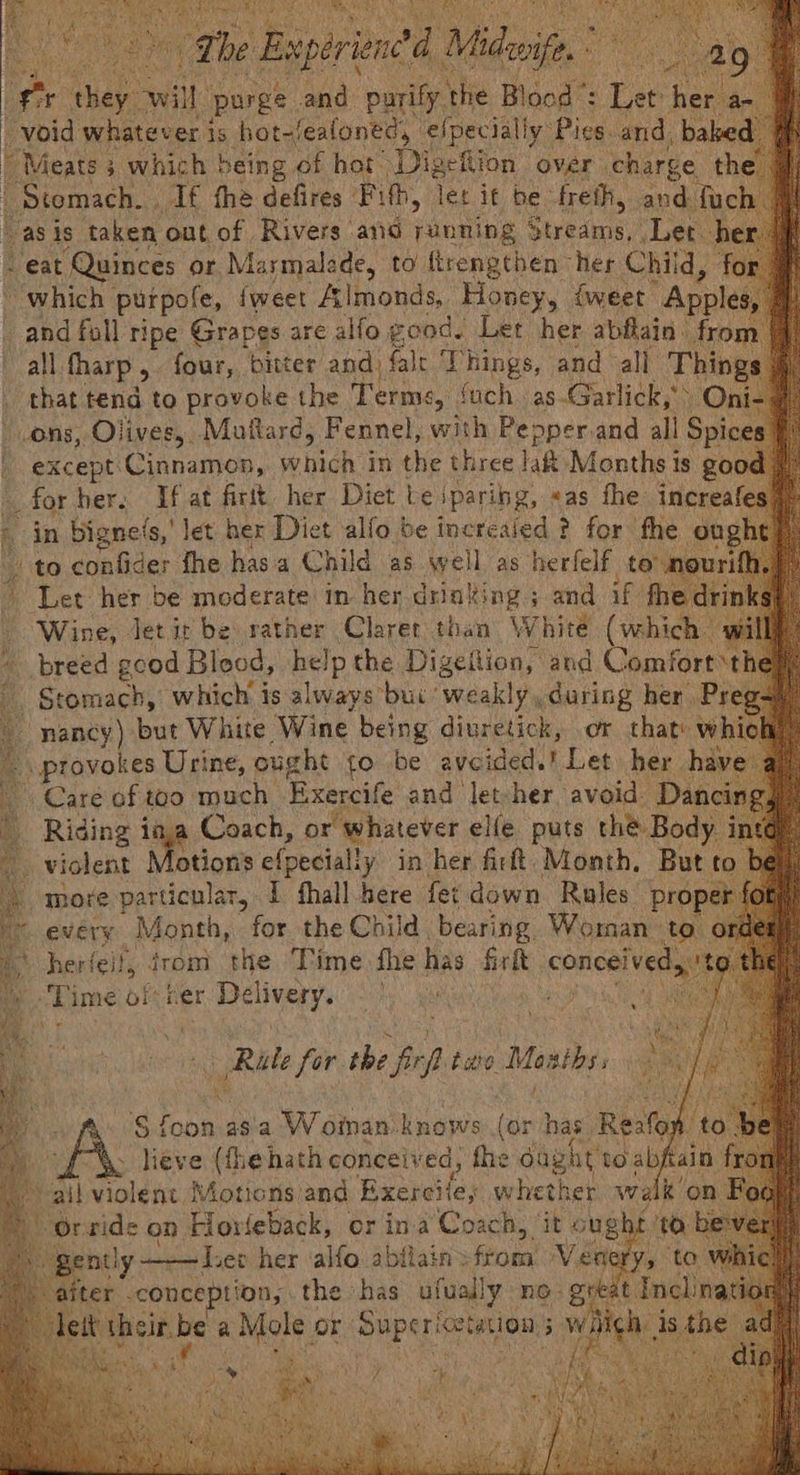 a “f hay: te purge hae: ‘patie ‘hie ae J ee pel void whatever j is hot-fealoned, ‘elpecially Pics. and. be Meats 3 which being of hot igetion over charge Stomach... ag. the d defires Fi, ce Quinces or Marmale ra to bere nik Hes Chi a 0. “which purpofe, {weet Almonds, Honey, {weet Apples - and fall ripe Grapes are alfo good. Let her abflain. from. all. tharp , four, bitter and) falt Things, and all Thin _ that tend to provoke the T erme, ‘uch as-Garlick,’. O; ons, Olives, Muttard, Fennel, with Pe: operand all Spic h except ‘Cinnamon, bist ee in the three lat Months i is go for her. If at firtt her Diet te iparibg, eas fhe increa - in bignels,' let her Diet alfo be increaied ¢ for fhe ough to confider fhe has a Child as well as sone to ; - Let her be moderate: im her drinking ; and if. rit | Wine, Jet it be rather Claret than White (which wi breed good Blood, eve the Digefion, and Comfort th Stomach, which is always *bui weakly, during her Pr. nancy) but White Wine being diuretick, or that w provokes Urine, ought fo be avcided. ihe her. ha Care of too much Exercife and let-her avoid Da . Riding ine Coach, or “whatever elle puts thé Body Violent otion’s efpecially in her firft, Month, But to t more particular, I fhall bere fet down Rules’ proj f every MEY for the Child bearing. Woman to ord ‘ herfeif, from the Time fhe has fir fk ea Po Lime of ter Delivery. ye r Rute os! the He ttt Masths, tin ter. -conce prion, the isa Sly no. “gutinal