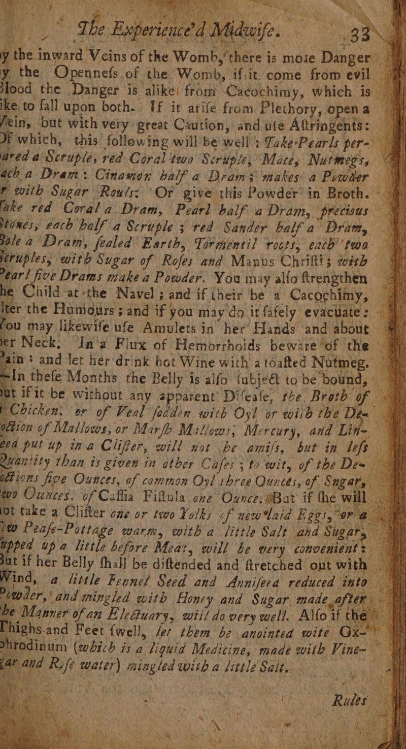 Patani ys Re een ey m4, ‘ ; ATES Cena ees aS deaife. * eee ere the inwar mb,’there is moie Danger 7 y the Opennefs of the Womb, if,it come from evil lood the Danger is alike: from Caéochimy, which is ; ike. to fall upon both. Tf it arife from Plethory, opena 4 fein, but with very great Caution, and ule Aftringents: Hwhich, this following willbe well.: Take-Pearis per- | red. a Scruple, red Coral two Scripie, Mace, Nurmeos, acha Dram: Cinamor half a Dram3 makes a Pvwder ) p with Sugar ‘Rouls: ‘Or give this Powder’ in Broth. - lake red Corala Dram, Pearl ‘half a Dram, precisus — stones, each balf a Scruple ; red Sander half a ‘Dram — le a Dram, fealed' Earth, Tormontil rocts, each’ twa jeruples; with Sugar of Rojes and Manvs Chriftt; with ear! five Drams make a Powder. You may alfo ftrengthen he Child ‘atthe Navel ; and if their be a Cacochimy, Iter the Fluniours sand if you may'do it fafely evactiate: - fou may likewife ufe Amulets in’ her’ Hands and about ler Neck, ‘In'a Fiux of Hemorrhoids be rare of the vain + and let her drink bot Wine with a toafted Nutmeg. In thefe Months the Belly is alfo {ubje€ to be bound, it ifit be without any apparent’ Difeale, rhe. Broth of Chicken. or of Veal fedden with Oyl or wiih the he ation of Mallocos, or Marlo Matiows, Mercury, and Line ged put up ina Clifer, will not be amifs, but in. befs Quantity than is given in otber Cafes ; ty wit, of the Des oft inns five Ounces, of cammon Oyl three Quneés, of Sng a wo Ounces, of Cafia Fifula one ‘Ounce, @Bat if the w: t take a Clifter one or two Yorks cf new aid ges w Peafe=Pattage Marth, with a fittle Salt and Su, upped up a little before Meat, will be gery comoeniel Sut if her Belly thall be diftended and ftretched ont w: ind, a little Feane/ Seed and Annifeea reduced inte der,’ and mingled with fHoney and Sugar. made aft Lanner ofan Eleétuary, wtil do very well. Alfo if highs.and Feet {well, /er chem be anointed wite ial Odinum (eich is a liguid Medicine, made with Vine- nd Rife water) mingled with a little Salt. == ; Lae fee \ R gk & ‘ i nary er! i Thee i n + nd eee r, Pia now i ( Y Bi Zions vo ye BA Tey 5 a) iy SAR Sy ,,