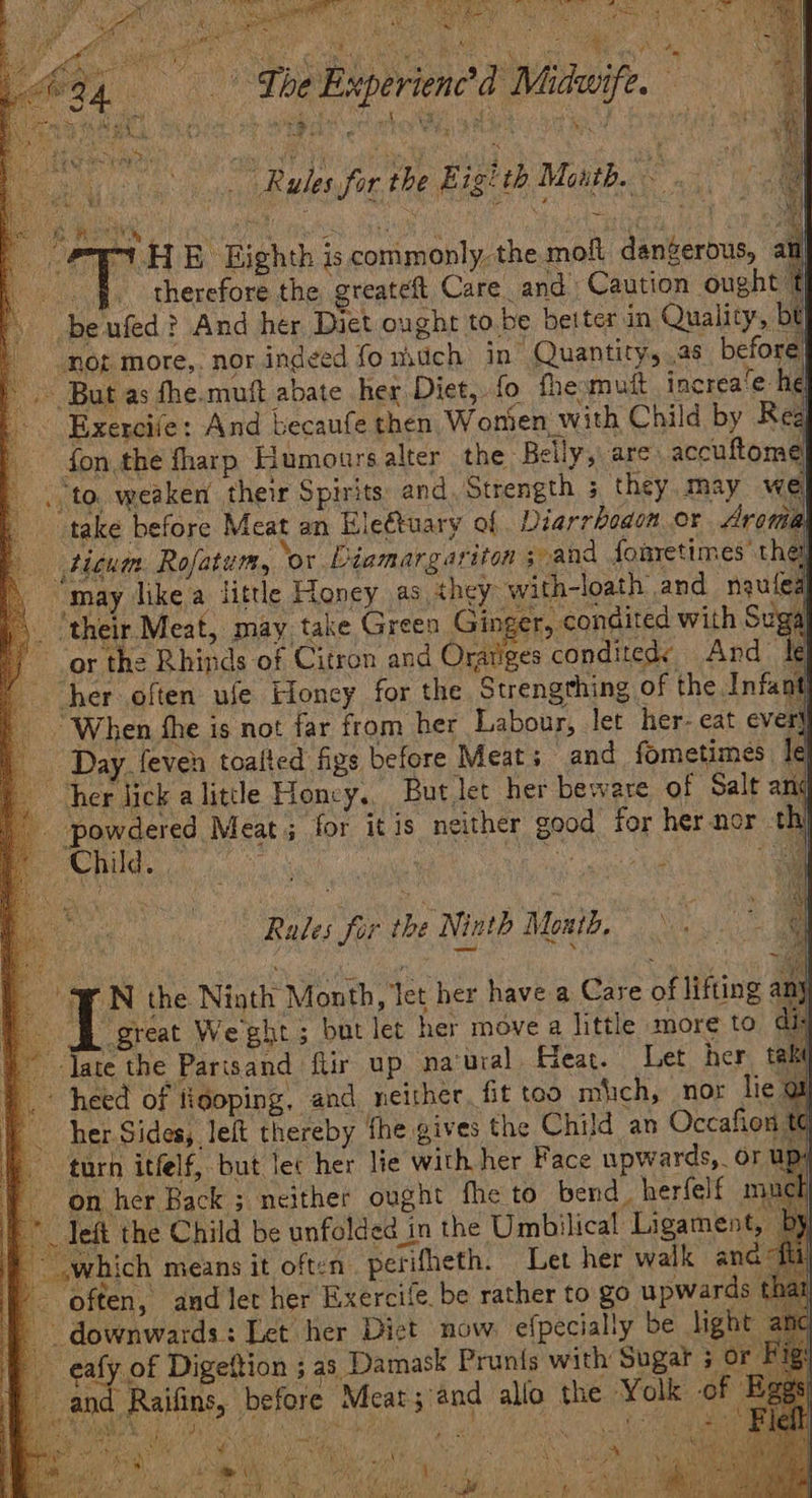 aba oy a ay ea ae ie eit : i W 4 ee Spi Ae ia aC q yi The Buperienc’d Midwife. | r * rears” a fast By pais? ua sf es: } t Lei Rules for the Eigith Maith, ; ‘i ey ¥ Ae, ‘ i a ny R , t he. | PEt HE Eighth iscommonly the mof dangerous, au therefore the greateft Care. and Caution ought t beufed? And her Dict ought to be better in Quality, bt mot more,. nor indeed fonstich in Quantity, .as before Read But as fhe.muft abate her Diet, fo fhemutt increa‘e he| Exercife: And becaufe then Wontien with Child by Rea fon the fharp Humours alter the Belly, are. accuftom | Bg weaken their Spirits: and Strength ; they. may we ; take before Meat an Hlectuary of Diarrboaon or Aroma | tigum. Rofatum, ‘or Déiamargariton and fonretimes the , may like a little Honey as ‘they with-loath and naufea ‘their Meat, may take Green Ginger, condited with Suga or the Rhinds of Citron and Gute condited: And le her often ule Honey for the Strengthing of the Infant] ‘When she is not far from her Labour, let her- eat ever} ) Day feven toalted figs before Meats and fometimes. le a her lick a little Honcy,, But let her beware of Salt anc : Pores ese ; for itis neither good for her nor ti | Re nN ae » | Rales for the Ninth Montd, | » WN the Ninth Month, Jet her have a Care of lifting an 1 great Weghe; but let her move a little more to di: ) late the Parisand fiir up na‘ural Hear. Let her taki |. heed of fidoping, and_ neither. fit too mich, nor lie gt her Sides, left thereby fhe gives the Child an Occafion tt 17 turh itfelf, but lec her lie with her Face upwards, or up: | on her Back ; neither ought fhe to bend. herfelf much _ Teft the Child be unfolded in the Umbilical Ligament, ,which means it often. perifheth. Let her walk ana often, and let her Exercife be rather to go upwards downwards: Tet her Dict now. efpecially be dight - eafy of Digeftion ; as Damask Prunts with Sugat 7ore i} and Raifins, before Meat; and allo the Yolk if a tate of Le
