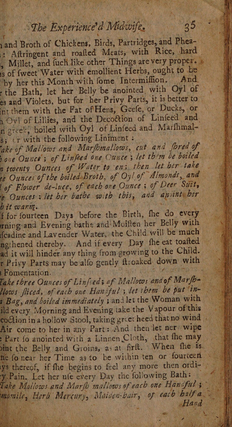 ps, : His 6 3 Tbe Experienced Midwife, 35 * and Broth of Chickens, Birds, Partridges, and Phea- : Aftringent and roafted Meats, with Rice, -hard , Millet, and fuch like other ‘Things are very proper. &amp; is of {weet’ Water with emollient Herbs, ought to be “by her this Month-with fome Thtermiffion, And — ‘the Bath, let her Belly be anointed. with Oyl of © . és and Violets, but for her Privy Parts, it isbetterto nt them with the Fat ofHens, Geefe, or Ducks, or 1 Ovi of Lillies, and ‘the Decottion of Linfeed and n greet! boiled with Oyl of Linfecd and Marfhmal- 3; <r with the following Liniment : Dds est QI 2h: ‘ake of Mallows and Marfomallows, cut and fored of pone Ounce; of Linfied one Ounce ; let them be boiled. ntwenty Ounces of Water to en3. then let ber take | se Ounces of the boiled-Broth, of Oy! of Almonds, and. ‘of Flower de-luce, of each one Ounce; of Deer SH, 4 “Ounces let ber bathe with this, and apiintyber hit warm. TANK Ye Ree NOPE, Ns Wie for fourteen Days before the Birth, fhe do every rning and Evening bathe and’ Moiften her Belly with cadine and Lavender Water, the Child will be much — ngihened thereby. Andifevery Day fhe eat toaited © d it will hinder any thing from growing to the Child. ocxg Privy Parts may be alfo gently ftroaked down with «°° iM ‘omentation. Fal Shey Glos Lal eee lake three Ounces of Linfieds af Mallows andof Mar [b- Hows fliced, of each one Haniful ; let them be put “in- devery Morning and Evening take the Vapour of this - ion ina hollow Stool, taking grcet heed thatno wind Air come to her in any Part: And then let ners wipe art {o anointed with a Linnen Cloth, that fhe may nt the Belly and Groins, as at fir. When the fs. near her Time as to be within ten or. fourteen - | heteof, if fhe begins to feel any ‘more then ordi- - in. Let her ufe every Day the foliowing Bath: ~ ek,